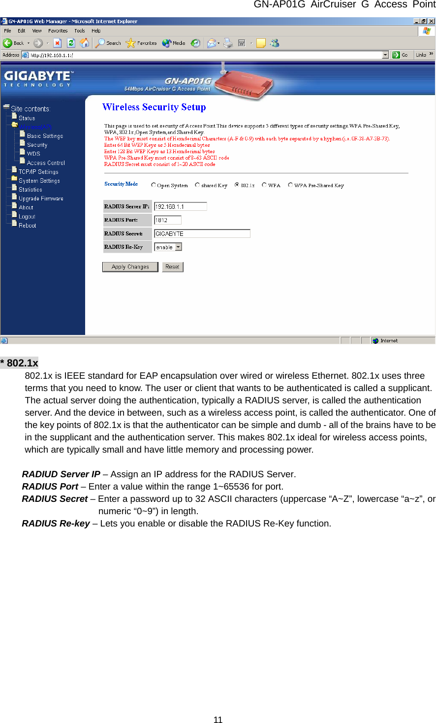 GN-AP01G AirCruiser G Access Point 11   * 802.1x 802.1x is IEEE standard for EAP encapsulation over wired or wireless Ethernet. 802.1x uses three terms that you need to know. The user or client that wants to be authenticated is called a supplicant. The actual server doing the authentication, typically a RADIUS server, is called the authentication server. And the device in between, such as a wireless access point, is called the authenticator. One of the key points of 802.1x is that the authenticator can be simple and dumb - all of the brains have to be in the supplicant and the authentication server. This makes 802.1x ideal for wireless access points, which are typically small and have little memory and processing power.      RADIUD Server IP – Assign an IP address for the RADIUS Server. RADIUS Port – Enter a value within the range 1~65536 for port. RADIUS Secret – Enter a password up to 32 ASCII characters (uppercase “A~Z”, lowercase “a~z”, or numeric “0~9”) in length.   RADIUS Re-key – Lets you enable or disable the RADIUS Re-Key function.  