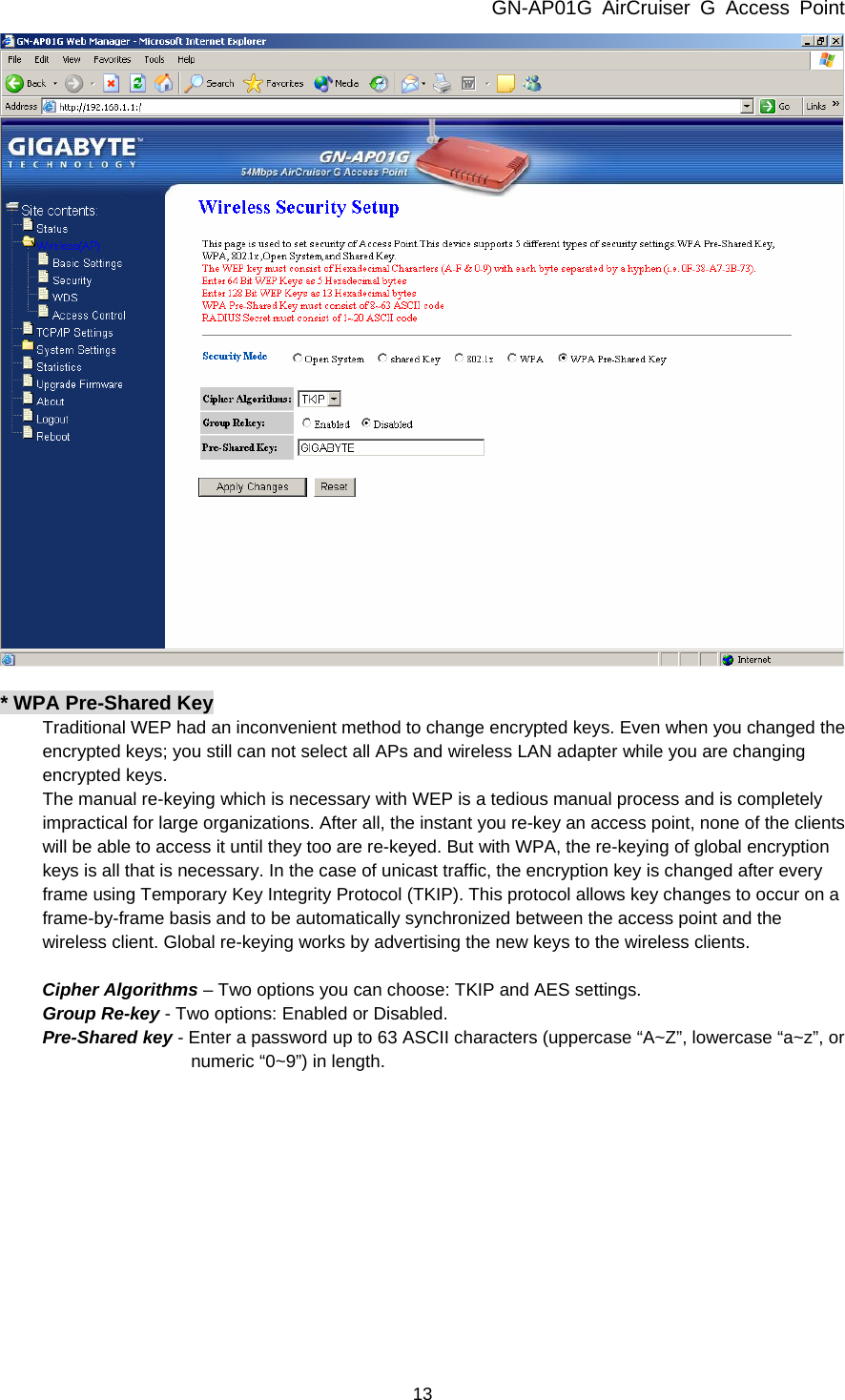 GN-AP01G AirCruiser G Access Point 13   * WPA Pre-Shared Key Traditional WEP had an inconvenient method to change encrypted keys. Even when you changed the encrypted keys; you still can not select all APs and wireless LAN adapter while you are changing encrypted keys. The manual re-keying which is necessary with WEP is a tedious manual process and is completely impractical for large organizations. After all, the instant you re-key an access point, none of the clients will be able to access it until they too are re-keyed. But with WPA, the re-keying of global encryption keys is all that is necessary. In the case of unicast traffic, the encryption key is changed after every frame using Temporary Key Integrity Protocol (TKIP). This protocol allows key changes to occur on a frame-by-frame basis and to be automatically synchronized between the access point and the wireless client. Global re-keying works by advertising the new keys to the wireless clients.  Cipher Algorithms – Two options you can choose: TKIP and AES settings. Group Re-key - Two options: Enabled or Disabled. Pre-Shared key - Enter a password up to 63 ASCII characters (uppercase “A~Z”, lowercase “a~z”, or numeric “0~9”) in length. 