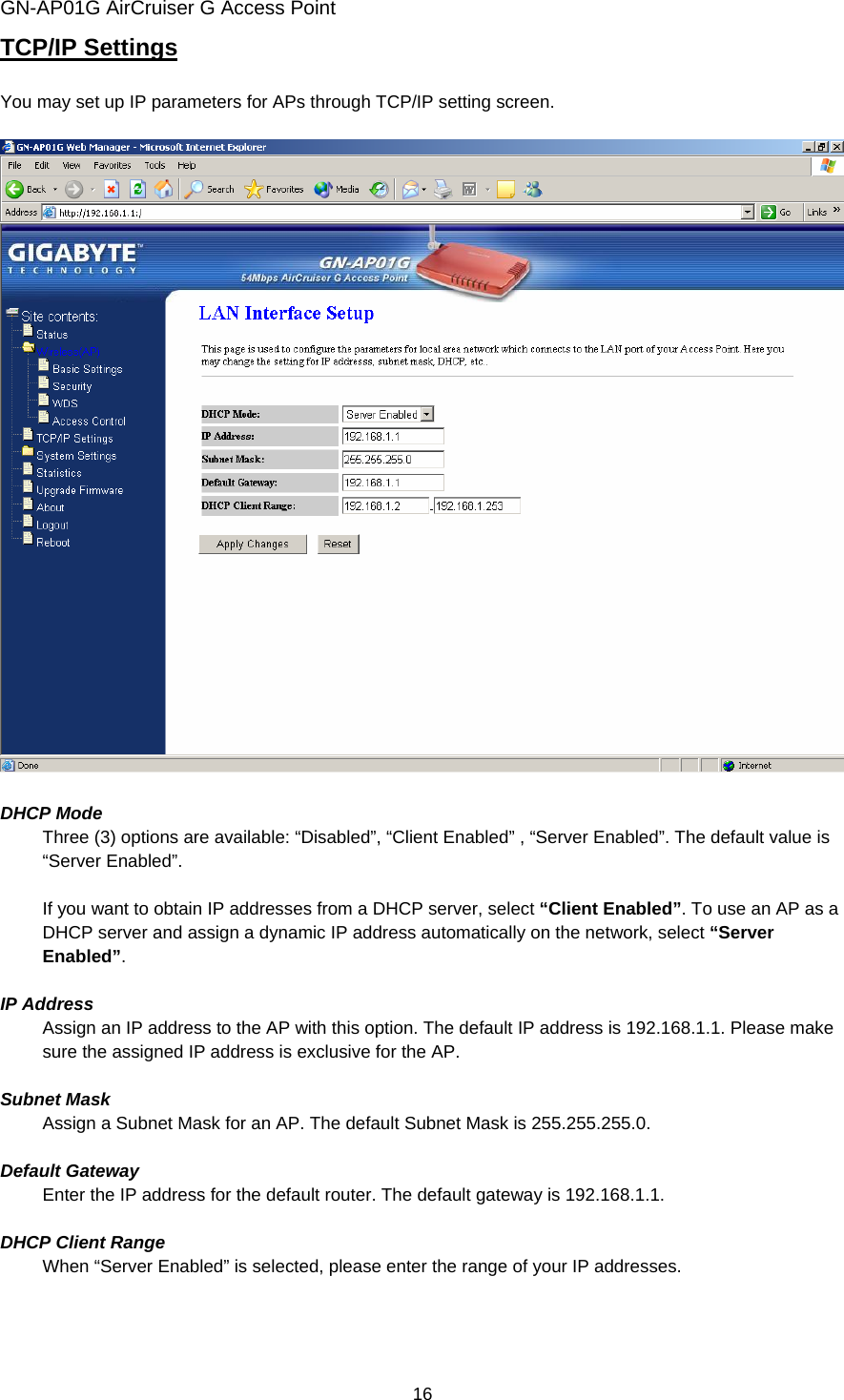 GN-AP01G AirCruiser G Access Point 16 TCP/IP Settings  You may set up IP parameters for APs through TCP/IP setting screen.    DHCP Mode Three (3) options are available: “Disabled”, “Client Enabled” , “Server Enabled”. The default value is “Server Enabled”.  If you want to obtain IP addresses from a DHCP server, select “Client Enabled”. To use an AP as a DHCP server and assign a dynamic IP address automatically on the network, select “Server Enabled”.   IP Address Assign an IP address to the AP with this option. The default IP address is 192.168.1.1. Please make sure the assigned IP address is exclusive for the AP.  Subnet Mask Assign a Subnet Mask for an AP. The default Subnet Mask is 255.255.255.0.  Default Gateway Enter the IP address for the default router. The default gateway is 192.168.1.1.  DHCP Client Range   When “Server Enabled” is selected, please enter the range of your IP addresses.   