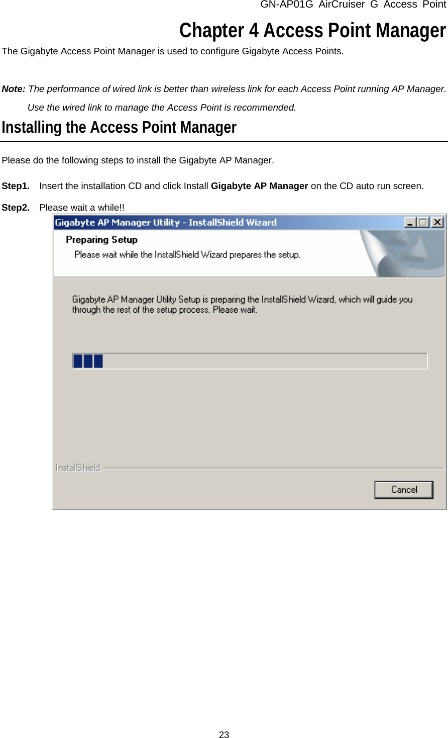 GN-AP01G AirCruiser G Access Point 23   Chapter 4 Access Point Manager The Gigabyte Access Point Manager is used to configure Gigabyte Access Points.  Note: The performance of wired link is better than wireless link for each Access Point running AP Manager.   Use the wired link to manage the Access Point is recommended. Installing the Access Point Manager Please do the following steps to install the Gigabyte AP Manager.  Step1.    Insert the installation CD and click Install Gigabyte AP Manager on the CD auto run screen.  Step2.  Please wait a while!!            