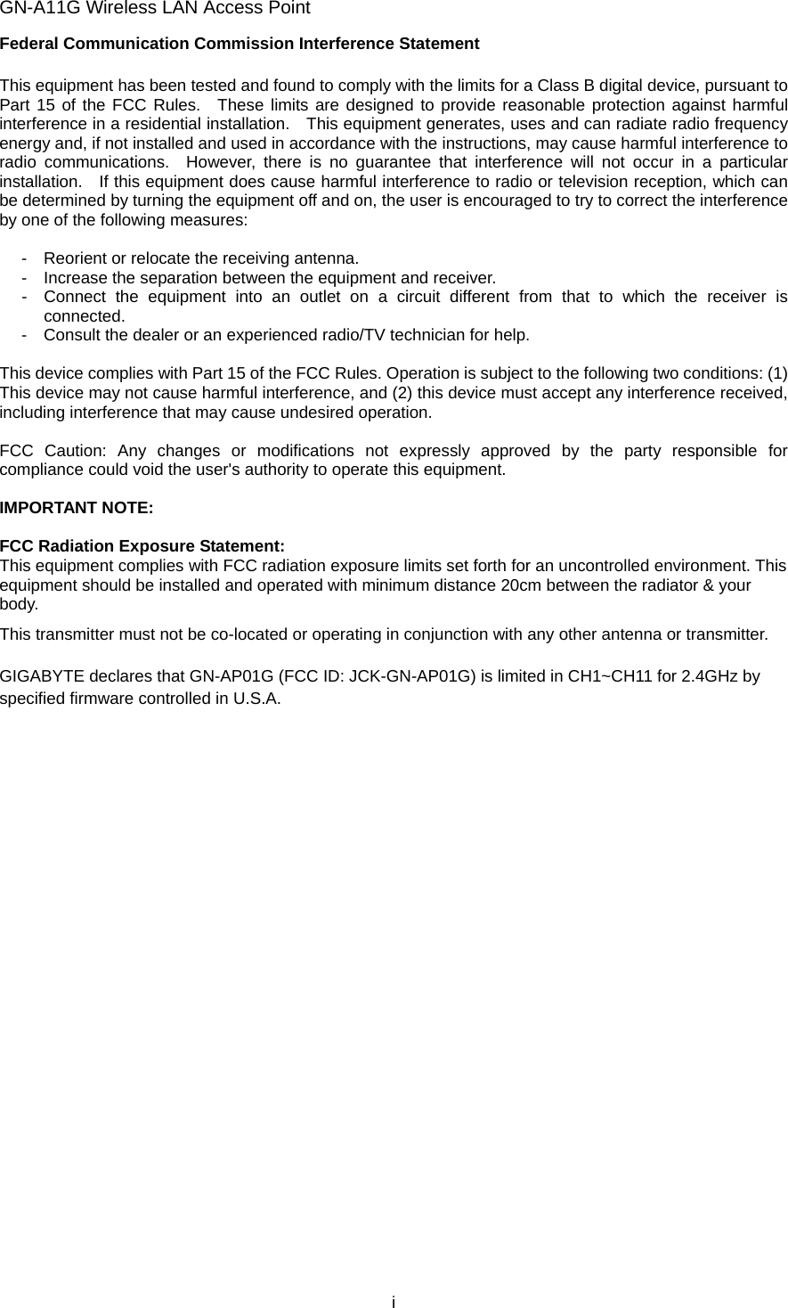 GN-A11G Wireless LAN Access Point i Federal Communication Commission Interference Statement  This equipment has been tested and found to comply with the limits for a Class B digital device, pursuant to Part 15 of the FCC Rules.  These limits are designed to provide reasonable protection against harmful interference in a residential installation.    This equipment generates, uses and can radiate radio frequency energy and, if not installed and used in accordance with the instructions, may cause harmful interference to radio communications.  However, there is no guarantee that interference will not occur in a particular installation.    If this equipment does cause harmful interference to radio or television reception, which can be determined by turning the equipment off and on, the user is encouraged to try to correct the interference by one of the following measures:  -  Reorient or relocate the receiving antenna. -  Increase the separation between the equipment and receiver. -  Connect the equipment into an outlet on a circuit different from that to which the receiver is connected. -  Consult the dealer or an experienced radio/TV technician for help.  This device complies with Part 15 of the FCC Rules. Operation is subject to the following two conditions: (1) This device may not cause harmful interference, and (2) this device must accept any interference received, including interference that may cause undesired operation.  FCC Caution: Any changes or modifications not expressly approved by the party responsible for compliance could void the user&apos;s authority to operate this equipment.  IMPORTANT NOTE:  FCC Radiation Exposure Statement: This equipment complies with FCC radiation exposure limits set forth for an uncontrolled environment. This equipment should be installed and operated with minimum distance 20cm between the radiator &amp; your body. This transmitter must not be co-located or operating in conjunction with any other antenna or transmitter.  GIGABYTE declares that GN-AP01G (FCC ID: JCK-GN-AP01G) is limited in CH1~CH11 for 2.4GHz by specified firmware controlled in U.S.A. 