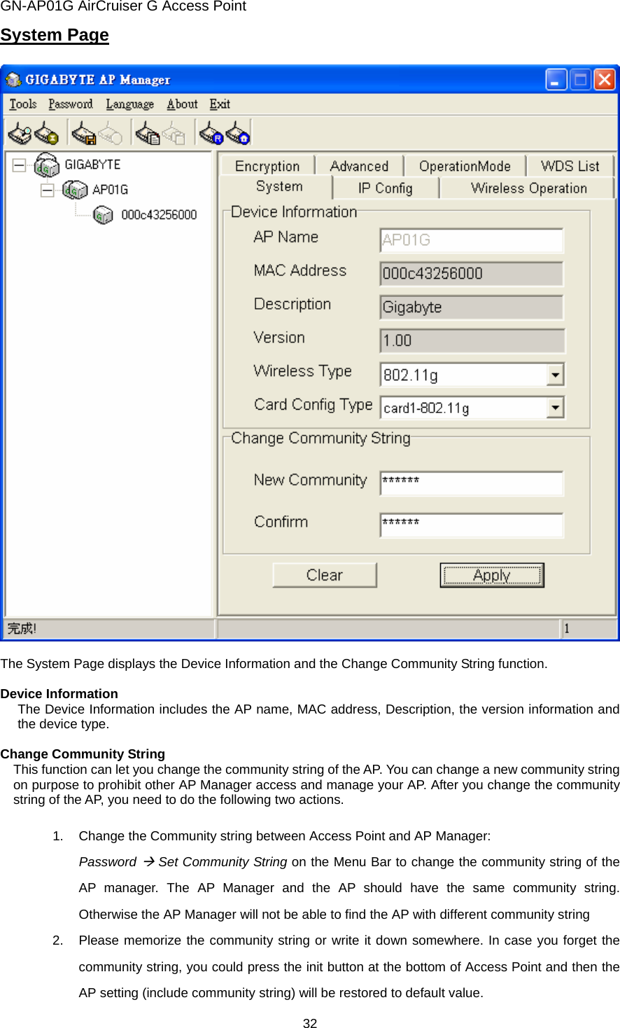 GN-AP01G AirCruiser G Access Point 32 System Page    The System Page displays the Device Information and the Change Community String function.    Device Information The Device Information includes the AP name, MAC address, Description, the version information and the device type.  Change Community String     This function can let you change the community string of the AP. You can change a new community string on purpose to prohibit other AP Manager access and manage your AP. After you change the community string of the AP, you need to do the following two actions.    1.  Change the Community string between Access Point and AP Manager: Password Æ Set Community String on the Menu Bar to change the community string of the AP manager. The AP Manager and the AP should have the same community string. Otherwise the AP Manager will not be able to find the AP with different community string   2.  Please memorize the community string or write it down somewhere. In case you forget the community string, you could press the init button at the bottom of Access Point and then the AP setting (include community string) will be restored to default value. 