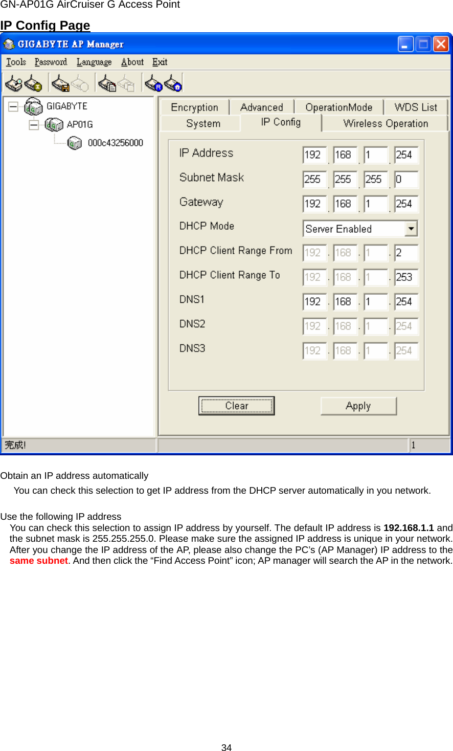 GN-AP01G AirCruiser G Access Point 34 IP Config Page   Obtain an IP address automatically   You can check this selection to get IP address from the DHCP server automatically in you network.  Use the following IP address       You can check this selection to assign IP address by yourself. The default IP address is 192.168.1.1 and the subnet mask is 255.255.255.0. Please make sure the assigned IP address is unique in your network.   After you change the IP address of the AP, please also change the PC’s (AP Manager) IP address to the same subnet. And then click the “Find Access Point” icon; AP manager will search the AP in the network. 