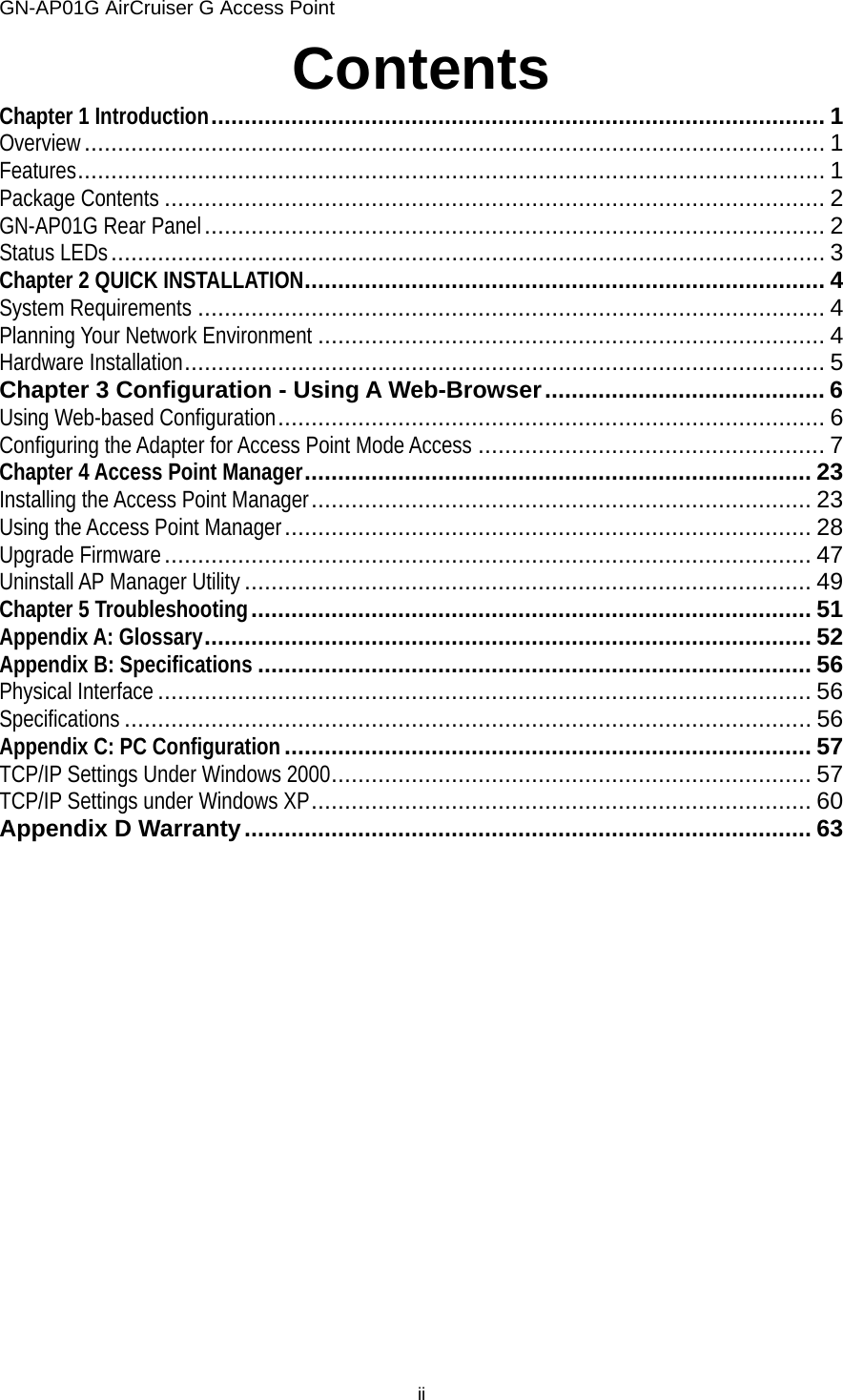 GN-AP01G AirCruiser G Access Point ii Contents Chapter 1 Introduction............................................................................................ 1 Overview............................................................................................................... 1 Features................................................................................................................ 1 Package Contents ................................................................................................... 2 GN-AP01G Rear Panel............................................................................................. 2 Status LEDs........................................................................................................... 3 Chapter 2 QUICK INSTALLATION.............................................................................. 4 System Requirements .............................................................................................. 4 Planning Your Network Environment ............................................................................ 4 Hardware Installation................................................................................................ 5 Chapter 3 Configuration - Using A Web-Browser.......................................... 6 Using Web-based Configuration.................................................................................. 6 Configuring the Adapter for Access Point Mode Access .................................................... 7 Chapter 4 Access Point Manager............................................................................ 23 Installing the Access Point Manager........................................................................... 23 Using the Access Point Manager............................................................................... 28 Upgrade Firmware................................................................................................. 47 Uninstall AP Manager Utility ..................................................................................... 49 Chapter 5 Troubleshooting.................................................................................... 51 Appendix A: Glossary........................................................................................... 52 Appendix B: Specifications ................................................................................... 56 Physical Interface .................................................................................................. 56 Specifications ....................................................................................................... 56 Appendix C: PC Configuration............................................................................... 57 TCP/IP Settings Under Windows 2000........................................................................ 57 TCP/IP Settings under Windows XP........................................................................... 60 Appendix D Warranty..................................................................................... 63  