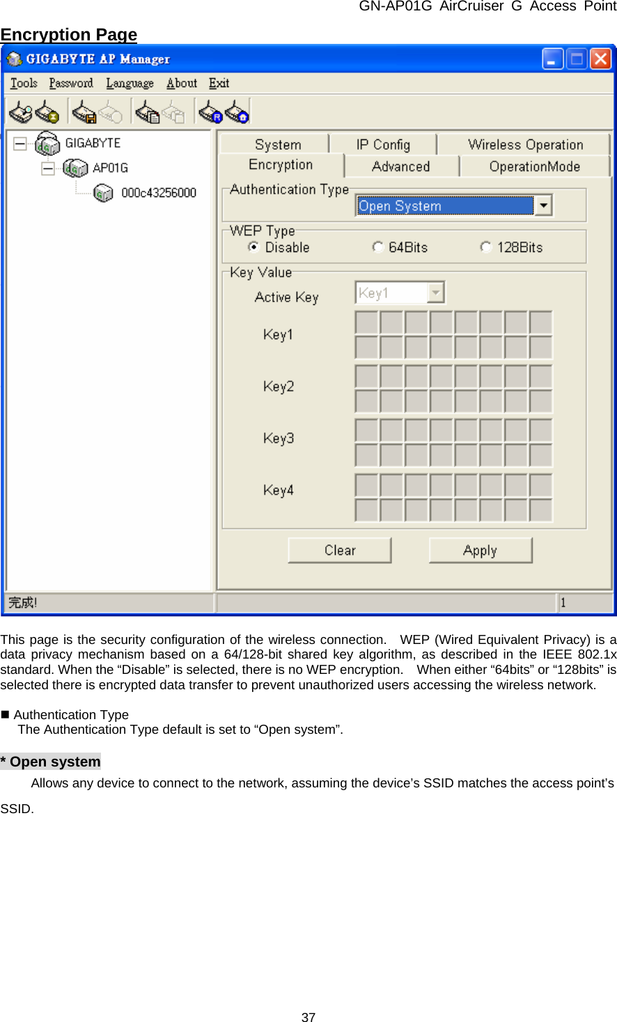 GN-AP01G AirCruiser G Access Point 37 Encryption Page   This page is the security configuration of the wireless connection.  WEP (Wired Equivalent Privacy) is a data privacy mechanism based on a 64/128-bit shared key algorithm, as described in the IEEE 802.1x standard. When the “Disable” is selected, there is no WEP encryption.    When either “64bits” or “128bits” is selected there is encrypted data transfer to prevent unauthorized users accessing the wireless network.   Authentication Type The Authentication Type default is set to “Open system”.  * Open system   Allows any device to connect to the network, assuming the device’s SSID matches the access point’s SSID.  