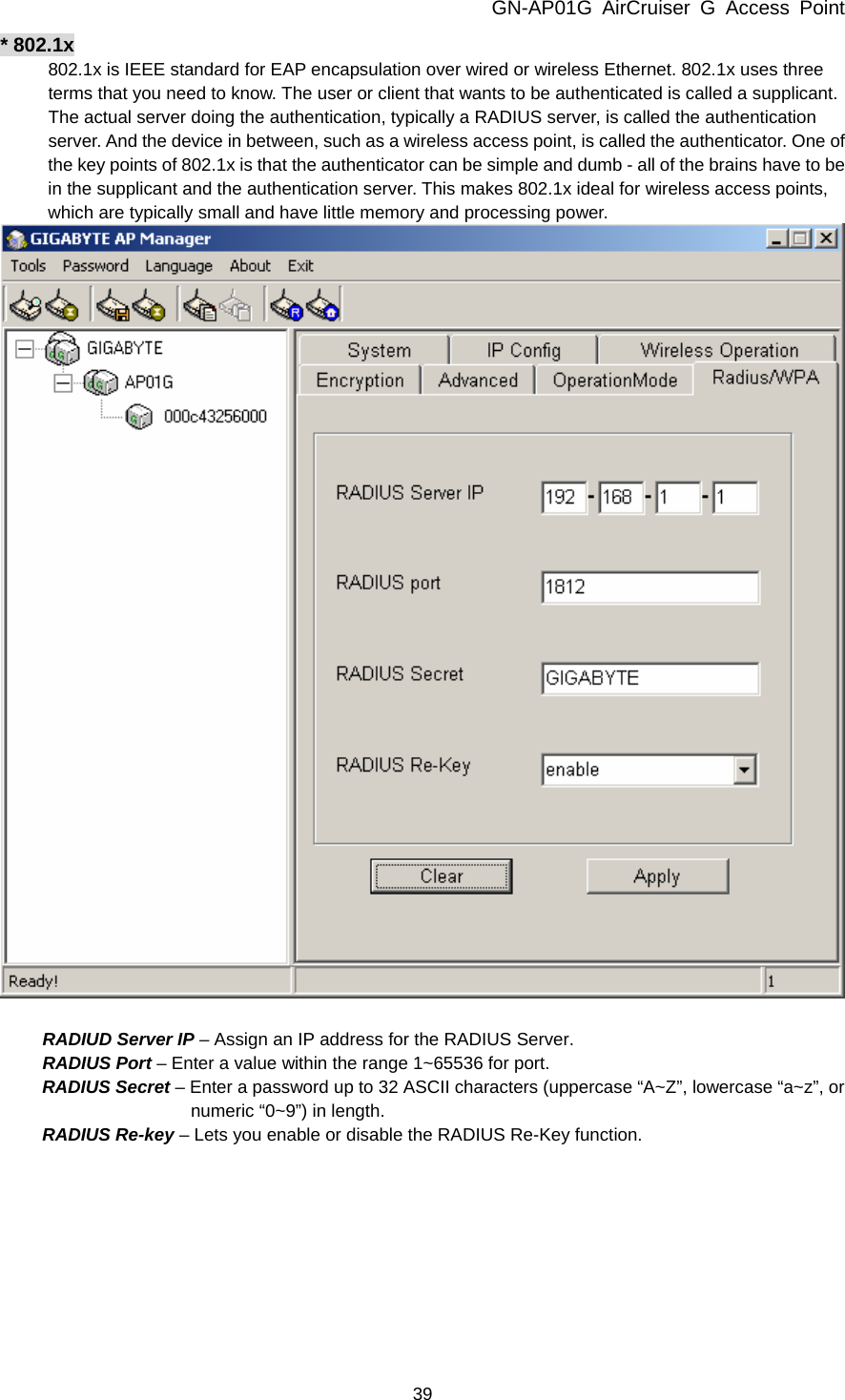 GN-AP01G AirCruiser G Access Point 39 * 802.1x 802.1x is IEEE standard for EAP encapsulation over wired or wireless Ethernet. 802.1x uses three terms that you need to know. The user or client that wants to be authenticated is called a supplicant. The actual server doing the authentication, typically a RADIUS server, is called the authentication server. And the device in between, such as a wireless access point, is called the authenticator. One of the key points of 802.1x is that the authenticator can be simple and dumb - all of the brains have to be in the supplicant and the authentication server. This makes 802.1x ideal for wireless access points, which are typically small and have little memory and processing power.   RADIUD Server IP – Assign an IP address for the RADIUS Server. RADIUS Port – Enter a value within the range 1~65536 for port. RADIUS Secret – Enter a password up to 32 ASCII characters (uppercase “A~Z”, lowercase “a~z”, or numeric “0~9”) in length.   RADIUS Re-key – Lets you enable or disable the RADIUS Re-Key function.  