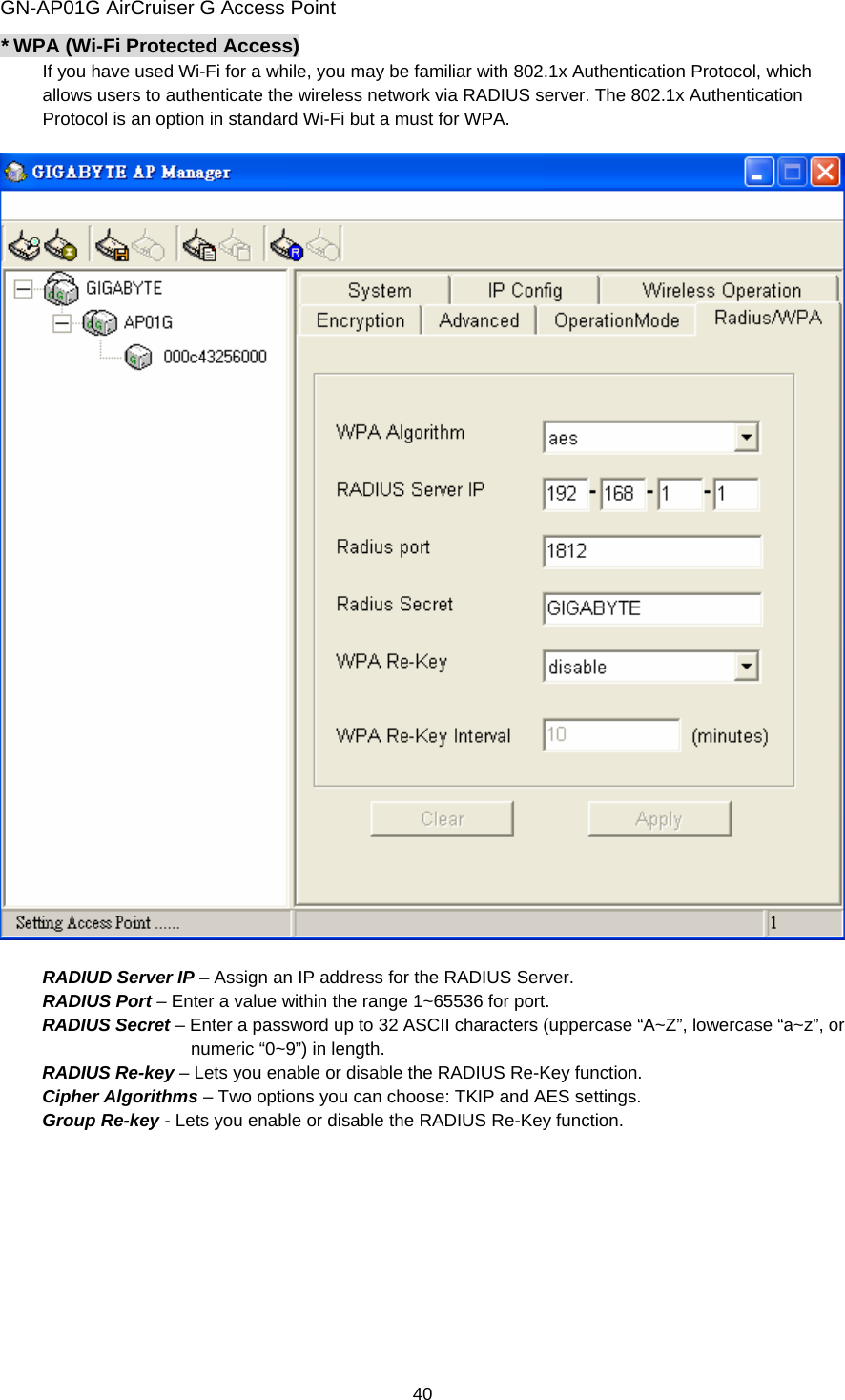 GN-AP01G AirCruiser G Access Point 40 * WPA (Wi-Fi Protected Access) If you have used Wi-Fi for a while, you may be familiar with 802.1x Authentication Protocol, which allows users to authenticate the wireless network via RADIUS server. The 802.1x Authentication Protocol is an option in standard Wi-Fi but a must for WPA.      RADIUD Server IP – Assign an IP address for the RADIUS Server. RADIUS Port – Enter a value within the range 1~65536 for port. RADIUS Secret – Enter a password up to 32 ASCII characters (uppercase “A~Z”, lowercase “a~z”, or numeric “0~9”) in length. RADIUS Re-key – Lets you enable or disable the RADIUS Re-Key function. Cipher Algorithms – Two options you can choose: TKIP and AES settings. Group Re-key - Lets you enable or disable the RADIUS Re-Key function.   