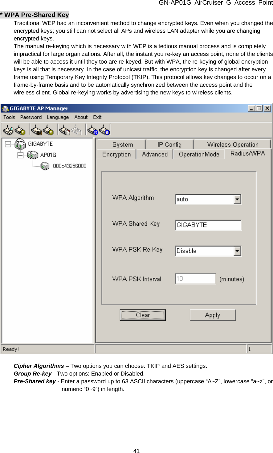 GN-AP01G AirCruiser G Access Point 41 * WPA Pre-Shared Key Traditional WEP had an inconvenient method to change encrypted keys. Even when you changed the encrypted keys; you still can not select all APs and wireless LAN adapter while you are changing encrypted keys. The manual re-keying which is necessary with WEP is a tedious manual process and is completely impractical for large organizations. After all, the instant you re-key an access point, none of the clients will be able to access it until they too are re-keyed. But with WPA, the re-keying of global encryption keys is all that is necessary. In the case of unicast traffic, the encryption key is changed after every frame using Temporary Key Integrity Protocol (TKIP). This protocol allows key changes to occur on a frame-by-frame basis and to be automatically synchronized between the access point and the wireless client. Global re-keying works by advertising the new keys to wireless clients.    Cipher Algorithms – Two options you can choose: TKIP and AES settings. Group Re-key - Two options: Enabled or Disabled. Pre-Shared key - Enter a password up to 63 ASCII characters (uppercase “A~Z”, lowercase “a~z”, or numeric “0~9”) in length. 