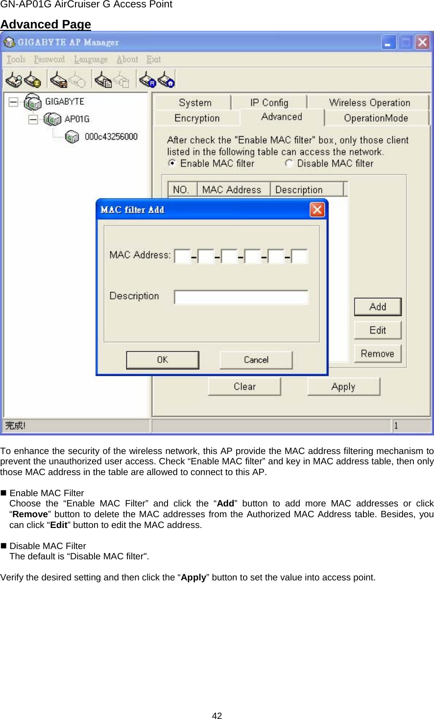 GN-AP01G AirCruiser G Access Point 42 Advanced Page   To enhance the security of the wireless network, this AP provide the MAC address filtering mechanism to prevent the unauthorized user access. Check “Enable MAC filter” and key in MAC address table, then only those MAC address in the table are allowed to connect to this AP.   Enable MAC Filter   Choose the “Enable MAC Filter” and click the “Add” button to add more MAC addresses or click “Remove” button to delete the MAC addresses from the Authorized MAC Address table. Besides, you can click “Edit” button to edit the MAC address.     Disable MAC Filter     The default is “Disable MAC filter&quot;.  Verify the desired setting and then click the “Apply” button to set the value into access point.    