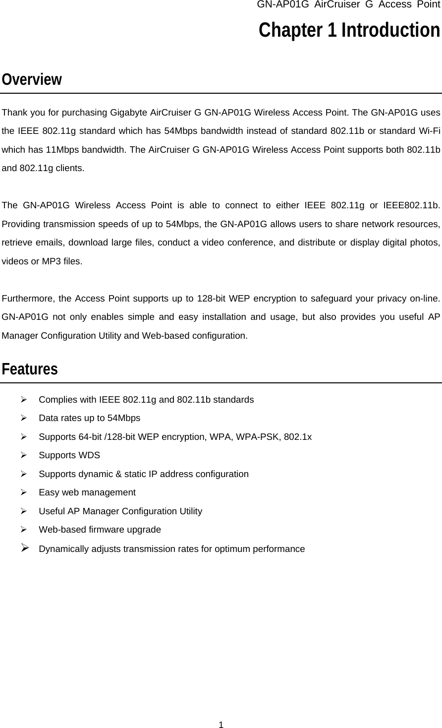 GN-AP01G AirCruiser G Access Point 1 Chapter 1 Introduction   Overview Thank you for purchasing Gigabyte AirCruiser G GN-AP01G Wireless Access Point. The GN-AP01G uses the IEEE 802.11g standard which has 54Mbps bandwidth instead of standard 802.11b or standard Wi-Fi which has 11Mbps bandwidth. The AirCruiser G GN-AP01G Wireless Access Point supports both 802.11b and 802.11g clients.    The GN-AP01G Wireless Access Point is able to connect to either IEEE 802.11g or IEEE802.11b. Providing transmission speeds of up to 54Mbps, the GN-AP01G allows users to share network resources, retrieve emails, download large files, conduct a video conference, and distribute or display digital photos, videos or MP3 files.    Furthermore, the Access Point supports up to 128-bit WEP encryption to safeguard your privacy on-line. GN-AP01G not only enables simple and easy installation and usage, but also provides you useful AP Manager Configuration Utility and Web-based configuration.    Features ¾  Complies with IEEE 802.11g and 802.11b standards ¾  Data rates up to 54Mbps ¾  Supports 64-bit /128-bit WEP encryption, WPA, WPA-PSK, 802.1x ¾ Supports WDS ¾  Supports dynamic &amp; static IP address configuration ¾ Easy web management ¾  Useful AP Manager Configuration Utility ¾  Web-based firmware upgrade ¾ Dynamically adjusts transmission rates for optimum performance  