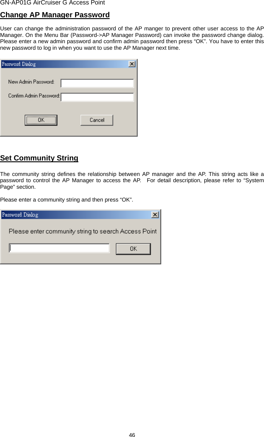 GN-AP01G AirCruiser G Access Point 46 Change AP Manager Password  User can change the administration password of the AP manger to prevent other user access to the AP Manager. On the Menu Bar (Password-&gt;AP Manager Password) can invoke the password change dialog. Please enter a new admin password and confirm admin password then press “OK”. You have to enter this new password to log in when you want to use the AP Manager next time.      Set Community String  The community string defines the relationship between AP manager and the AP. This string acts like a password to control the AP Manager to access the AP.  For detail description, please refer to “System Page” section.  Please enter a community string and then press “OK”.      