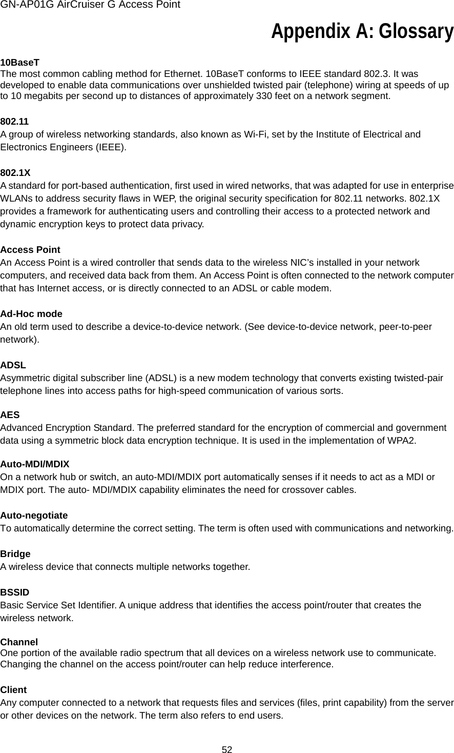 GN-AP01G AirCruiser G Access Point 52 Appendix A: Glossary  10BaseT The most common cabling method for Ethernet. 10BaseT conforms to IEEE standard 802.3. It was developed to enable data communications over unshielded twisted pair (telephone) wiring at speeds of up to 10 megabits per second up to distances of approximately 330 feet on a network segment.  802.11 A group of wireless networking standards, also known as Wi-Fi, set by the Institute of Electrical and Electronics Engineers (IEEE).  802.1X A standard for port-based authentication, first used in wired networks, that was adapted for use in enterprise WLANs to address security flaws in WEP, the original security specification for 802.11 networks. 802.1X provides a framework for authenticating users and controlling their access to a protected network and dynamic encryption keys to protect data privacy.  Access Point An Access Point is a wired controller that sends data to the wireless NIC’s installed in your network computers, and received data back from them. An Access Point is often connected to the network computer that has Internet access, or is directly connected to an ADSL or cable modem.  Ad-Hoc mode An old term used to describe a device-to-device network. (See device-to-device network, peer-to-peer network).  ADSL Asymmetric digital subscriber line (ADSL) is a new modem technology that converts existing twisted-pair telephone lines into access paths for high-speed communication of various sorts.  AES Advanced Encryption Standard. The preferred standard for the encryption of commercial and government data using a symmetric block data encryption technique. It is used in the implementation of WPA2.  Auto-MDI/MDIX On a network hub or switch, an auto-MDI/MDIX port automatically senses if it needs to act as a MDI or MDIX port. The auto- MDI/MDIX capability eliminates the need for crossover cables.  Auto-negotiate To automatically determine the correct setting. The term is often used with communications and networking.  Bridge A wireless device that connects multiple networks together.  BSSID Basic Service Set Identifier. A unique address that identifies the access point/router that creates the wireless network.  Channel One portion of the available radio spectrum that all devices on a wireless network use to communicate. Changing the channel on the access point/router can help reduce interference.  Client Any computer connected to a network that requests files and services (files, print capability) from the server or other devices on the network. The term also refers to end users.  