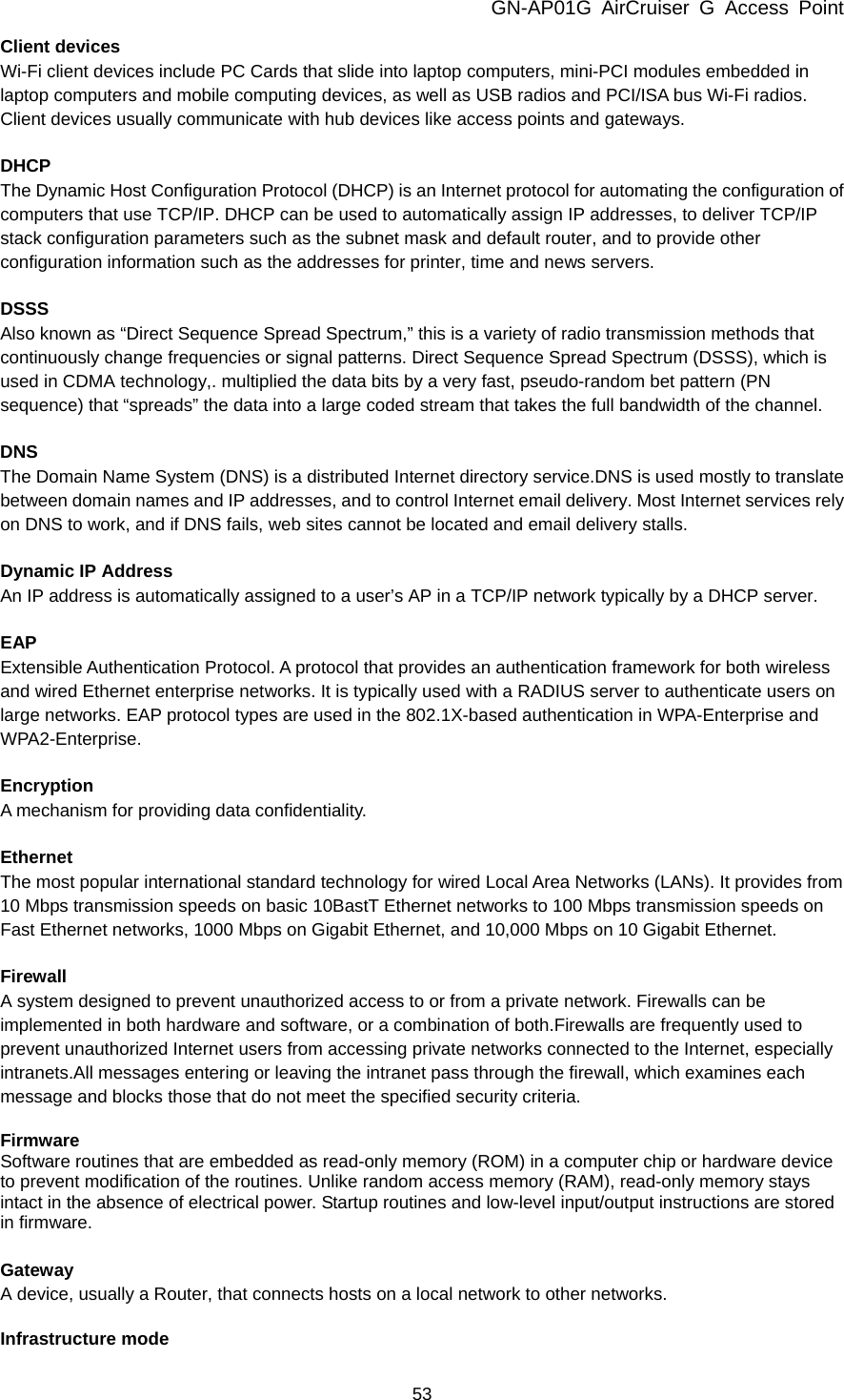 GN-AP01G AirCruiser G Access Point 53 Client devices Wi-Fi client devices include PC Cards that slide into laptop computers, mini-PCI modules embedded in laptop computers and mobile computing devices, as well as USB radios and PCI/ISA bus Wi-Fi radios. Client devices usually communicate with hub devices like access points and gateways.  DHCP The Dynamic Host Configuration Protocol (DHCP) is an Internet protocol for automating the configuration of computers that use TCP/IP. DHCP can be used to automatically assign IP addresses, to deliver TCP/IP stack configuration parameters such as the subnet mask and default router, and to provide other configuration information such as the addresses for printer, time and news servers.  DSSS Also known as “Direct Sequence Spread Spectrum,” this is a variety of radio transmission methods that continuously change frequencies or signal patterns. Direct Sequence Spread Spectrum (DSSS), which is used in CDMA technology,. multiplied the data bits by a very fast, pseudo-random bet pattern (PN sequence) that “spreads” the data into a large coded stream that takes the full bandwidth of the channel.  DNS The Domain Name System (DNS) is a distributed Internet directory service.DNS is used mostly to translate between domain names and IP addresses, and to control Internet email delivery. Most Internet services rely on DNS to work, and if DNS fails, web sites cannot be located and email delivery stalls.  Dynamic IP Address An IP address is automatically assigned to a user’s AP in a TCP/IP network typically by a DHCP server.  EAP Extensible Authentication Protocol. A protocol that provides an authentication framework for both wireless and wired Ethernet enterprise networks. It is typically used with a RADIUS server to authenticate users on large networks. EAP protocol types are used in the 802.1X-based authentication in WPA-Enterprise and WPA2-Enterprise.  Encryption A mechanism for providing data confidentiality.  Ethernet The most popular international standard technology for wired Local Area Networks (LANs). It provides from 10 Mbps transmission speeds on basic 10BastT Ethernet networks to 100 Mbps transmission speeds on Fast Ethernet networks, 1000 Mbps on Gigabit Ethernet, and 10,000 Mbps on 10 Gigabit Ethernet.  Firewall A system designed to prevent unauthorized access to or from a private network. Firewalls can be implemented in both hardware and software, or a combination of both.Firewalls are frequently used to prevent unauthorized Internet users from accessing private networks connected to the Internet, especially intranets.All messages entering or leaving the intranet pass through the firewall, which examines each message and blocks those that do not meet the specified security criteria.  Firmware Software routines that are embedded as read-only memory (ROM) in a computer chip or hardware device to prevent modification of the routines. Unlike random access memory (RAM), read-only memory stays intact in the absence of electrical power. Startup routines and low-level input/output instructions are stored in firmware.  Gateway A device, usually a Router, that connects hosts on a local network to other networks.  Infrastructure mode 