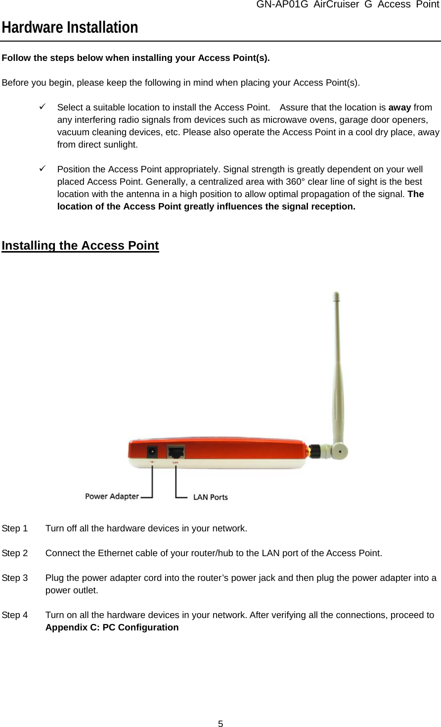 GN-AP01G AirCruiser G Access Point 5 Hardware Installation Follow the steps below when installing your Access Point(s).  Before you begin, please keep the following in mind when placing your Access Point(s).  9  Select a suitable location to install the Access Point.    Assure that the location is away from any interfering radio signals from devices such as microwave ovens, garage door openers, vacuum cleaning devices, etc. Please also operate the Access Point in a cool dry place, away from direct sunlight.  9  Position the Access Point appropriately. Signal strength is greatly dependent on your well placed Access Point. Generally, a centralized area with 360° clear line of sight is the best location with the antenna in a high position to allow optimal propagation of the signal. The location of the Access Point greatly influences the signal reception.   Installing the Access Point    Step 1  Turn off all the hardware devices in your network.  Step 2  Connect the Ethernet cable of your router/hub to the LAN port of the Access Point.  Step 3  Plug the power adapter cord into the router’s power jack and then plug the power adapter into a power outlet.  Step 4  Turn on all the hardware devices in your network. After verifying all the connections, proceed to Appendix C: PC Configuration   