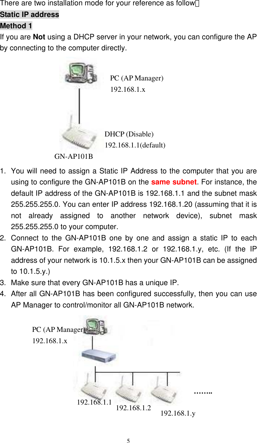 5  There are two installation mode for your reference as follow： Static IP address Method 1 If you are Not using a DHCP server in your network, you can configure the AP by connecting to the computer directly.  1. You will need to assign a Static IP Address to the computer that you are using to configure the GN-AP101B on the same subnet. For instance, the default IP address of the GN-AP101B is 192.168.1.1 and the subnet mask 255.255.255.0. You can enter IP address 192.168.1.20 (assuming that it is not already assigned to another network device), subnet mask 255.255.255.0 to your computer.     2.  Connect to the GN-AP101B one by one and assign a static IP to each GN-AP101B. For example, 192.168.1.2 or 192.168.1.y, etc. (If the IP address of your network is 10.1.5.x then your GN-AP101B can be assigned to 10.1.5.y.) 3.  Make sure that every GN-AP101B has a unique IP. 4.  After all GN-AP101B has been configured successfully, then you can use AP Manager to control/monitor all GN-AP101B network.   PC (AP Manager) 192.168.1.x DHCP (Disable) 192.168.1.1(default)GN-AP101B PC (AP Manager) 192.168.1.x 192.168.1.1  192.168.1.2  192.168.1.y …….. 
