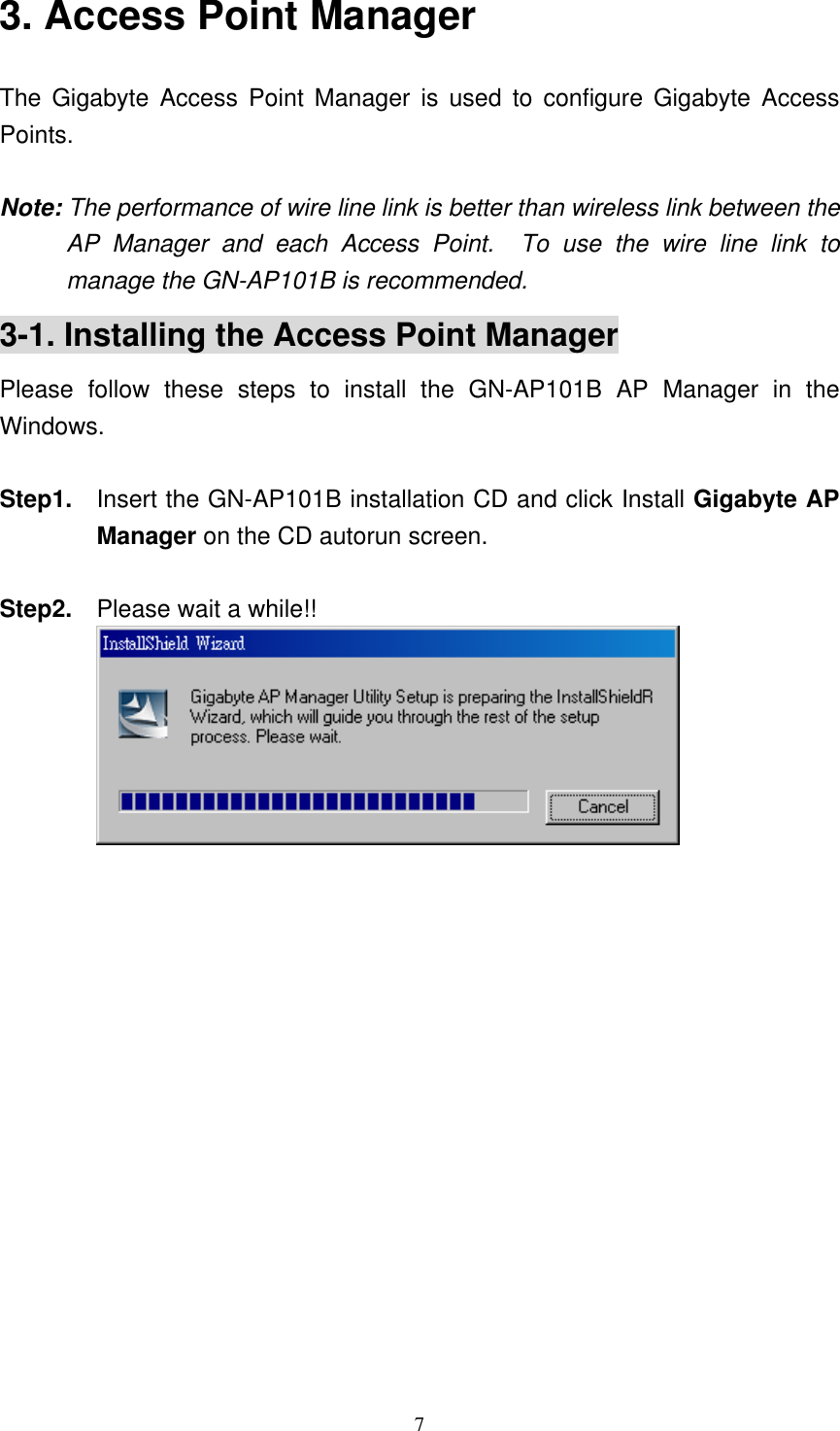 7  3. Access Point Manager The Gigabyte Access Point Manager is used to configure Gigabyte Access Points.  Note: The performance of wire line link is better than wireless link between the AP Manager and each Access Point.  To use the wire line link to manage the GN-AP101B is recommended. 3-1. Installing the Access Point Manager Please follow these steps to install the GN-AP101B AP Manager in the Windows.  Step1.  Insert the GN-AP101B installation CD and click Install Gigabyte AP Manager on the CD autorun screen.  Step2.    Please wait a while!!             