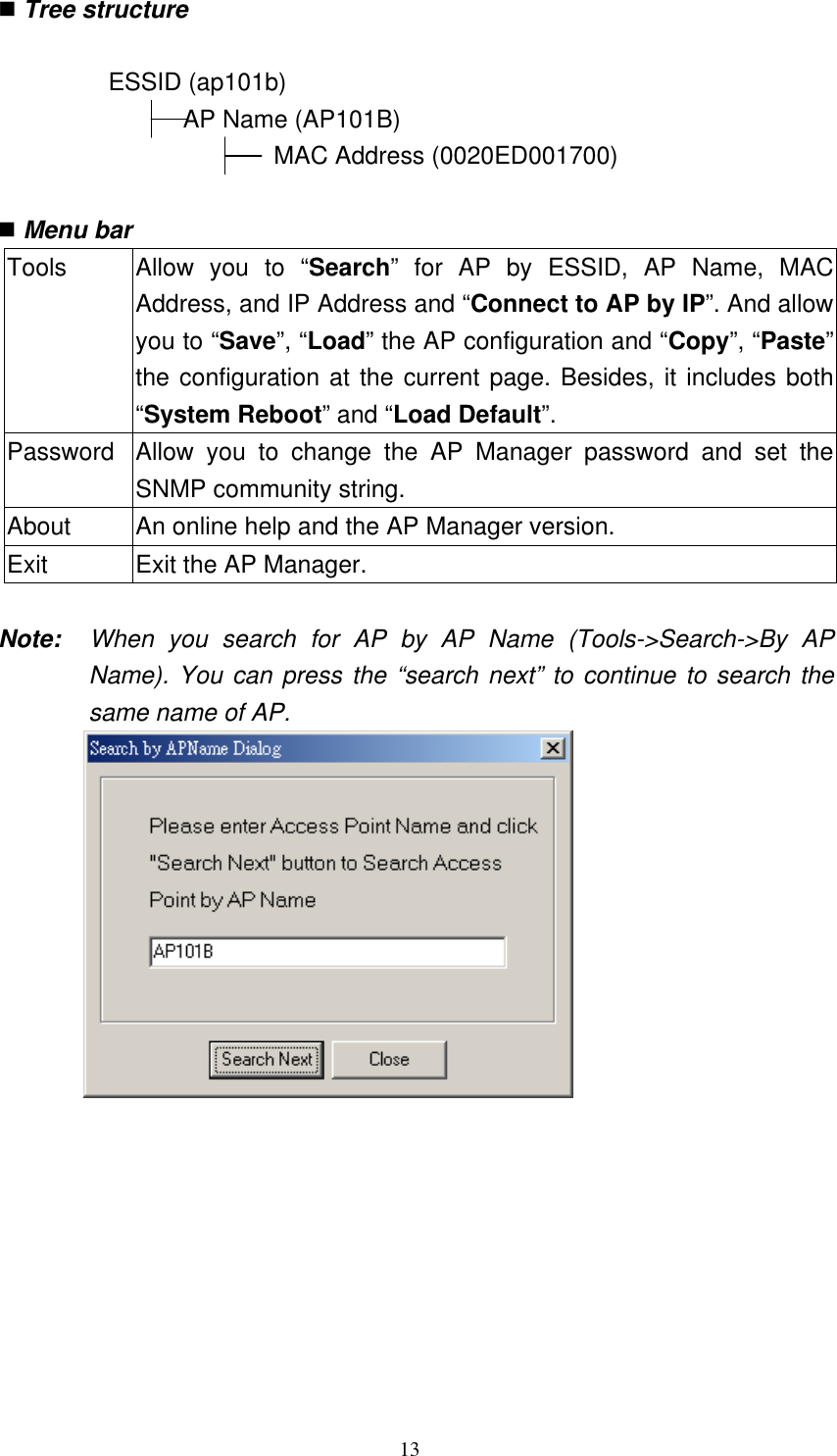 13   Tree structure  ESSID (ap101b)   AP Name (AP101B)                          MAC Address (0020ED001700)     Menu bar  Tools  Allow you to “Search” for AP by ESSID, AP Name, MAC Address, and IP Address and “Connect to AP by IP”. And allowyou to “Save”, “Load” the AP configuration and “Copy”, “Paste”the configuration at the current page. Besides, it includes both “System Reboot” and “Load Default”. Password  Allow you to change the AP Manager password and set the SNMP community string. About  An online help and the AP Manager version.   Exit  Exit the AP Manager.    Note:  When you search for AP by AP Name (Tools-&gt;Search-&gt;By AP Name). You can press the “search next” to continue to search the same name of AP.          