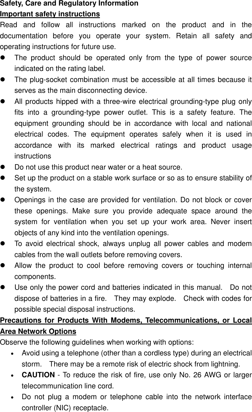   Safety, Care and Regulatory Information Important safety instructions Read and follow all instructions marked on the product and in the documentation before you operate your system. Retain all safety and operating instructions for future use.   The product should be operated only from the type of power source indicated on the rating label.   The plug-socket combination must be accessible at all times because it serves as the main disconnecting device.   All products hipped with a three-wire electrical grounding-type plug only fits into a grounding-type power outlet. This is a safety feature. The equipment grounding should be in accordance with local and national electrical codes. The equipment operates safely when it is used in accordance with its marked electrical ratings and product usage instructions   Do not use this product near water or a heat source.   Set up the product on a stable work surface or so as to ensure stability of the system.   Openings in the case are provided for ventilation. Do not block or cover these openings. Make sure you provide adequate space around the system for ventilation when you set up your work area. Never insert objects of any kind into the ventilation openings.   To avoid electrical shock, always unplug all power cables and modem cables from the wall outlets before removing covers.   Allow the product to cool before removing covers or touching internal components.   Use only the power cord and batteries indicated in this manual.  Do not dispose of batteries in a fire.    They may explode.    Check with codes for possible special disposal instructions. Precautions for Products With Modems, Telecommunications, or Local Area Network Options Observe the following guidelines when working with options:   •  Avoid using a telephone (other than a cordless type) during an electrical storm.    There may be a remote risk of electric shock from lightning. •  CAUTION - To reduce the risk of fire, use only No. 26 AWG or larger telecommunication line cord. •  Do not plug a modem or telephone cable into the network interface controller (NIC) receptacle. 