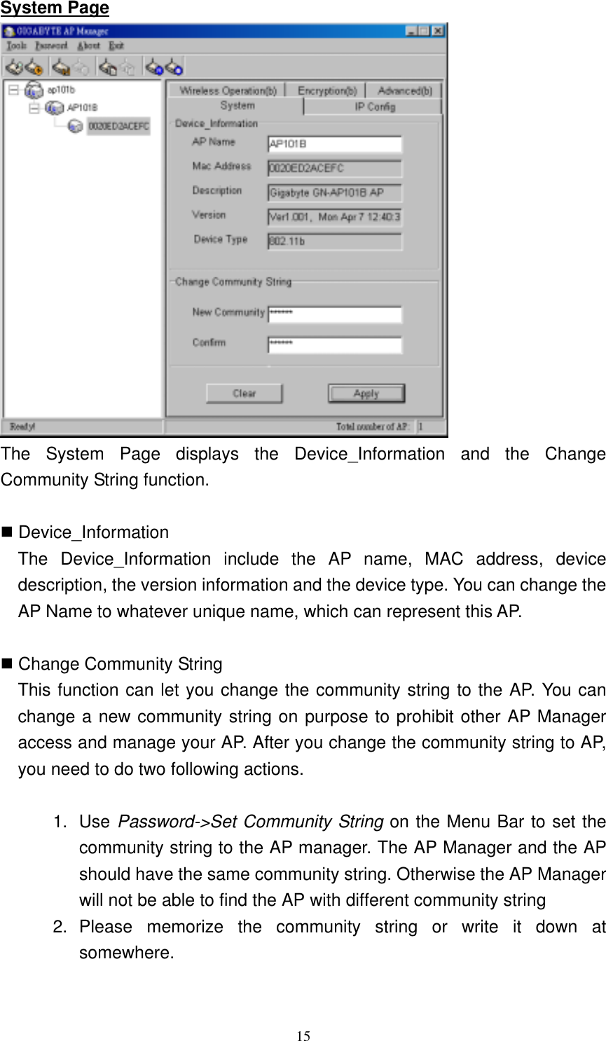 15  System Page  The System Page displays the Device_Information and the Change Community String function.     Device_Information The Device_Information include the AP name, MAC address, device description, the version information and the device type. You can change the AP Name to whatever unique name, which can represent this AP.   Change Community String   This function can let you change the community string to the AP. You can change a new community string on purpose to prohibit other AP Manager access and manage your AP. After you change the community string to AP, you need to do two following actions.    1. Use Password-&gt;Set Community String on the Menu Bar to set the community string to the AP manager. The AP Manager and the AP should have the same community string. Otherwise the AP Manager will not be able to find the AP with different community string   2. Please memorize the community string or write it down at somewhere.  
