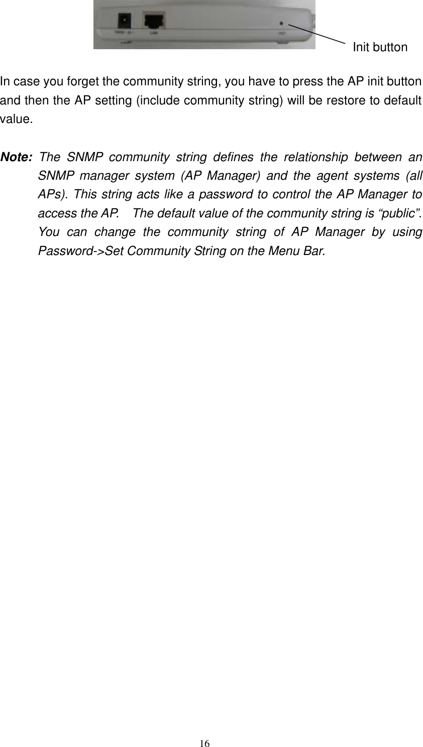 16    In case you forget the community string, you have to press the AP init button and then the AP setting (include community string) will be restore to default value.    Note: The SNMP community string defines the relationship between an SNMP manager system (AP Manager) and the agent systems (all APs). This string acts like a password to control the AP Manager to access the AP.    The default value of the community string is “public”. You can change the community string of AP Manager by using Password-&gt;Set Community String on the Menu Bar. Init button