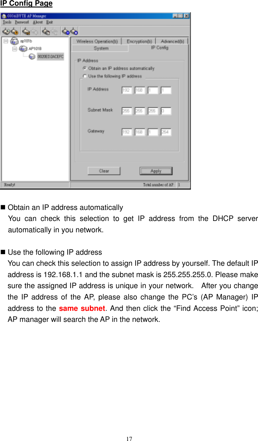 17  IP Config Page    Obtain an IP address automatically   You can check this selection to get IP address from the DHCP server automatically in you network.   Use the following IP address       You can check this selection to assign IP address by yourself. The default IP address is 192.168.1.1 and the subnet mask is 255.255.255.0. Please make sure the assigned IP address is unique in your network.    After you change the IP address of the AP, please also change the PC’s (AP Manager) IP address to the same subnet. And then click the “Find Access Point” icon; AP manager will search the AP in the network. 