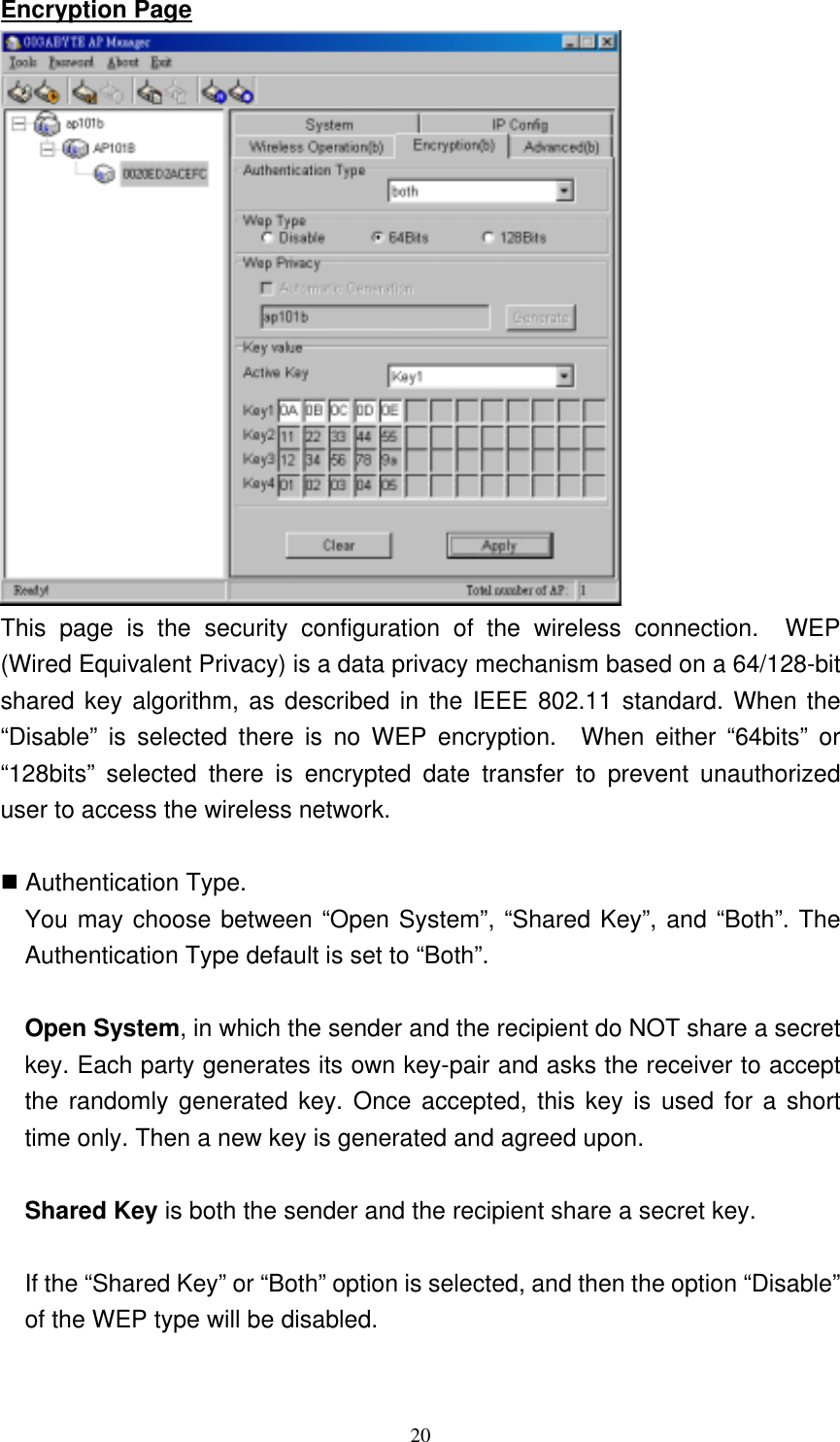 20  Encryption Page  This page is the security configuration of the wireless connection.  WEP (Wired Equivalent Privacy) is a data privacy mechanism based on a 64/128-bit shared key algorithm, as described in the IEEE 802.11 standard. When the “Disable” is selected there is no WEP encryption.  When either “64bits” or “128bits” selected there is encrypted date transfer to prevent unauthorized user to access the wireless network.   Authentication Type. You may choose between “Open System”, “Shared Key”, and “Both”. The Authentication Type default is set to “Both”.  Open System, in which the sender and the recipient do NOT share a secret key. Each party generates its own key-pair and asks the receiver to accept the randomly generated key. Once accepted, this key is used for a short time only. Then a new key is generated and agreed upon.    Shared Key is both the sender and the recipient share a secret key.  If the “Shared Key” or “Both” option is selected, and then the option “Disable” of the WEP type will be disabled.    