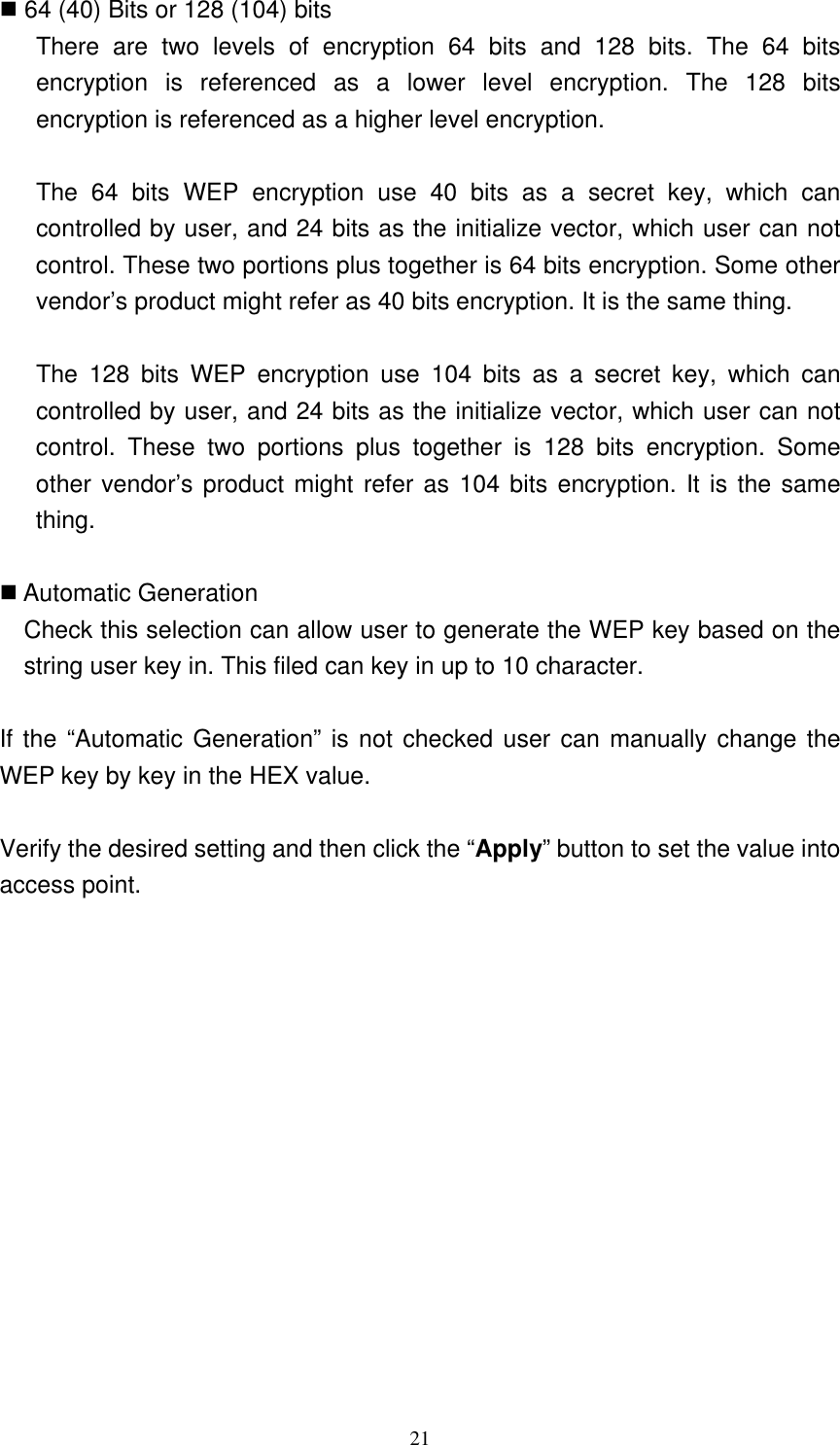 21   64 (40) Bits or 128 (104) bits There are two levels of encryption 64 bits and 128 bits. The 64 bits encryption is referenced as a lower level encryption. The 128 bits encryption is referenced as a higher level encryption.  The 64 bits WEP encryption use 40 bits as a secret key, which can controlled by user, and 24 bits as the initialize vector, which user can not control. These two portions plus together is 64 bits encryption. Some other vendor’s product might refer as 40 bits encryption. It is the same thing.  The 128 bits WEP encryption use 104 bits as a secret key, which can controlled by user, and 24 bits as the initialize vector, which user can not control. These two portions plus together is 128 bits encryption. Some other vendor’s product might refer as 104 bits encryption. It is the same thing.   Automatic Generation Check this selection can allow user to generate the WEP key based on the string user key in. This filed can key in up to 10 character.    If the “Automatic Generation” is not checked user can manually change the WEP key by key in the HEX value.  Verify the desired setting and then click the “Apply” button to set the value into access point. 