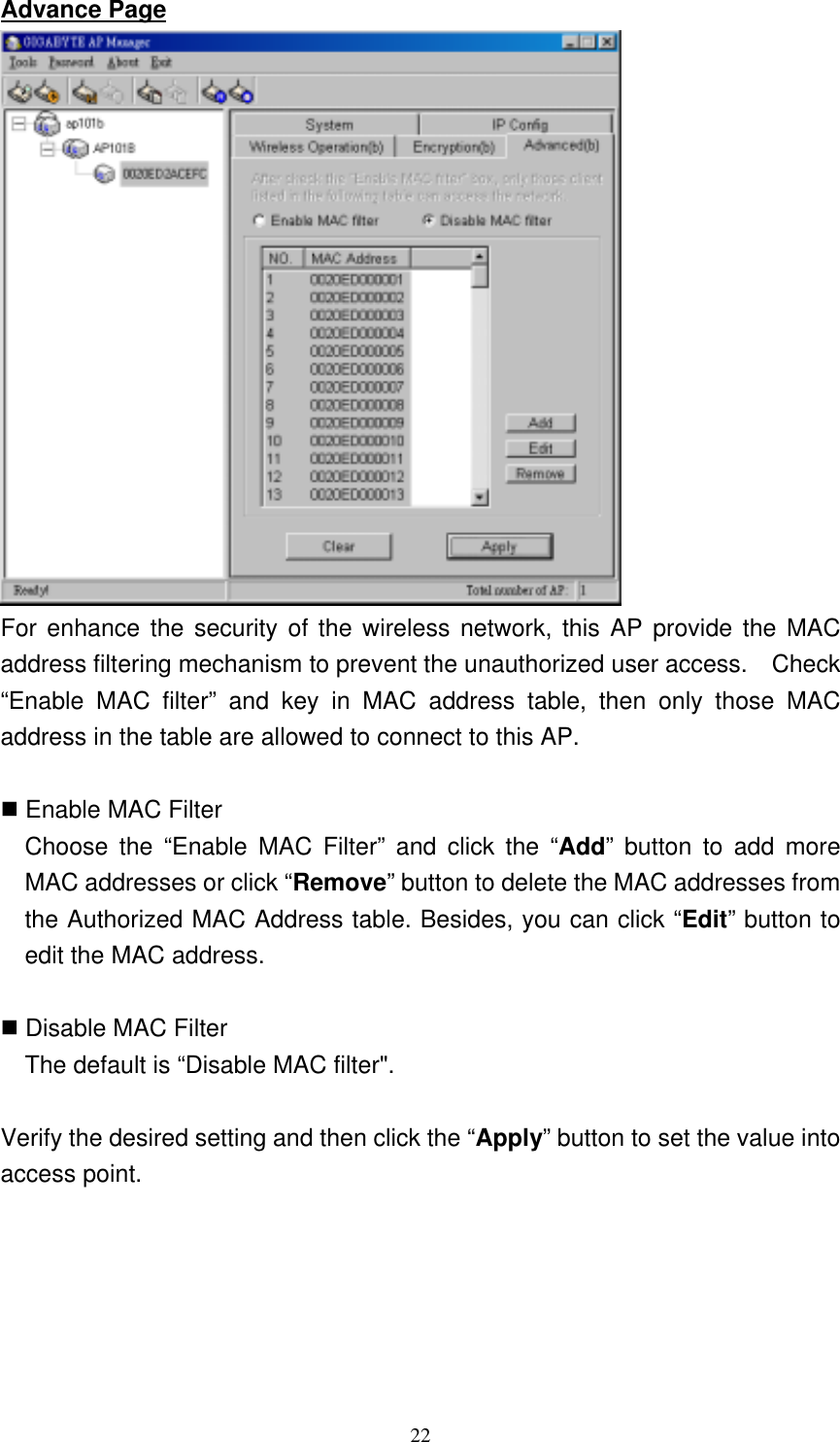 22  Advance Page  For enhance the security of the wireless network, this AP provide the MAC address filtering mechanism to prevent the unauthorized user access.    Check “Enable MAC filter” and key in MAC address table, then only those MAC address in the table are allowed to connect to this AP.   Enable MAC Filter   Choose the “Enable MAC Filter” and click the “Add” button to add more MAC addresses or click “Remove” button to delete the MAC addresses from the Authorized MAC Address table. Besides, you can click “Edit” button to edit the MAC address.     Disable MAC Filter     The default is “Disable MAC filter&quot;.  Verify the desired setting and then click the “Apply” button to set the value into access point. 