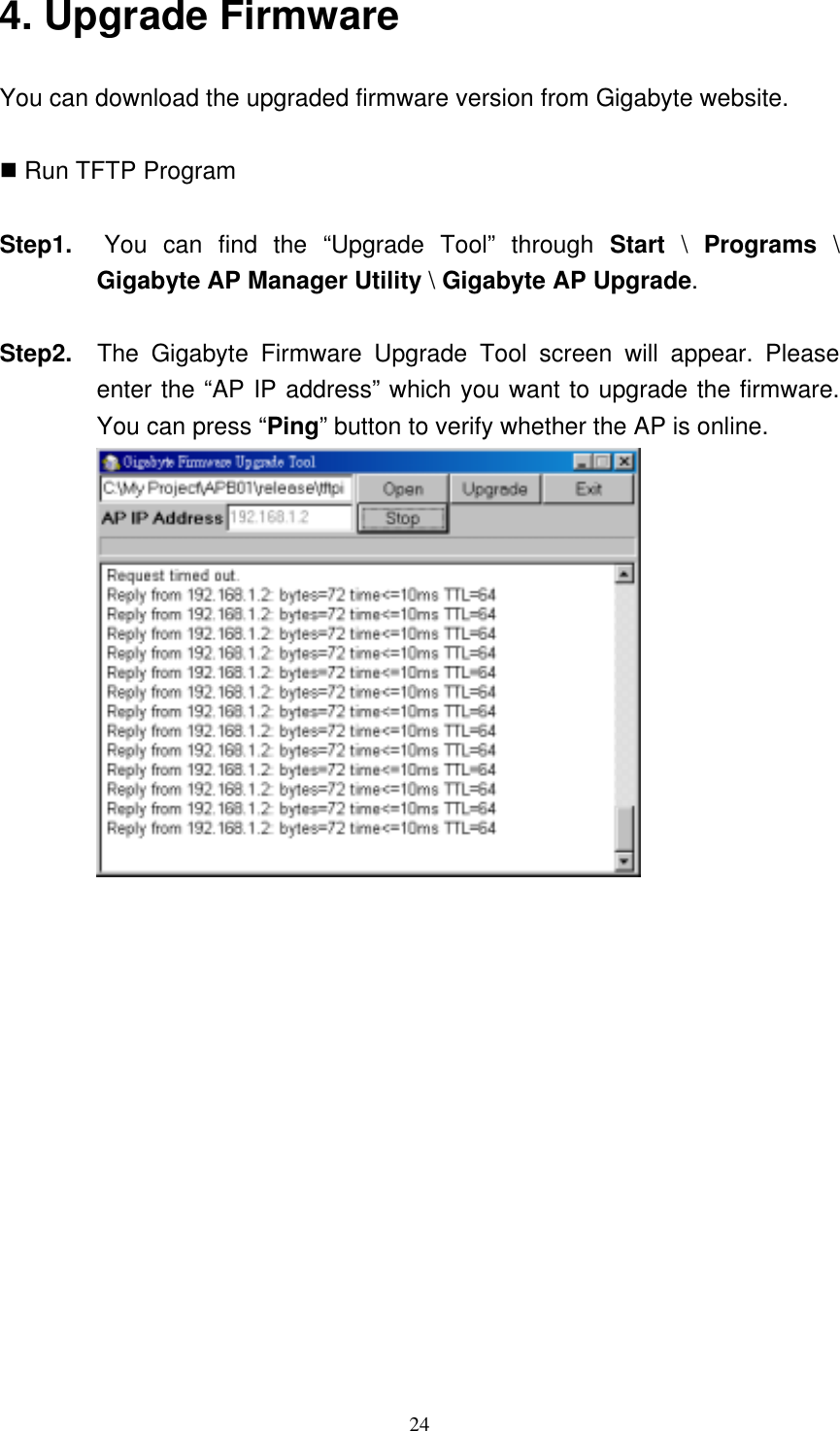 24  4. Upgrade Firmware You can download the upgraded firmware version from Gigabyte website.   Run TFTP Program  Step1.  You can find the “Upgrade Tool” through Start \ Programs \ Gigabyte AP Manager Utility \ Gigabyte AP Upgrade.   Step2.  The Gigabyte Firmware Upgrade Tool screen will appear. Please enter the “AP IP address” which you want to upgrade the firmware. You can press “Ping” button to verify whether the AP is online.  