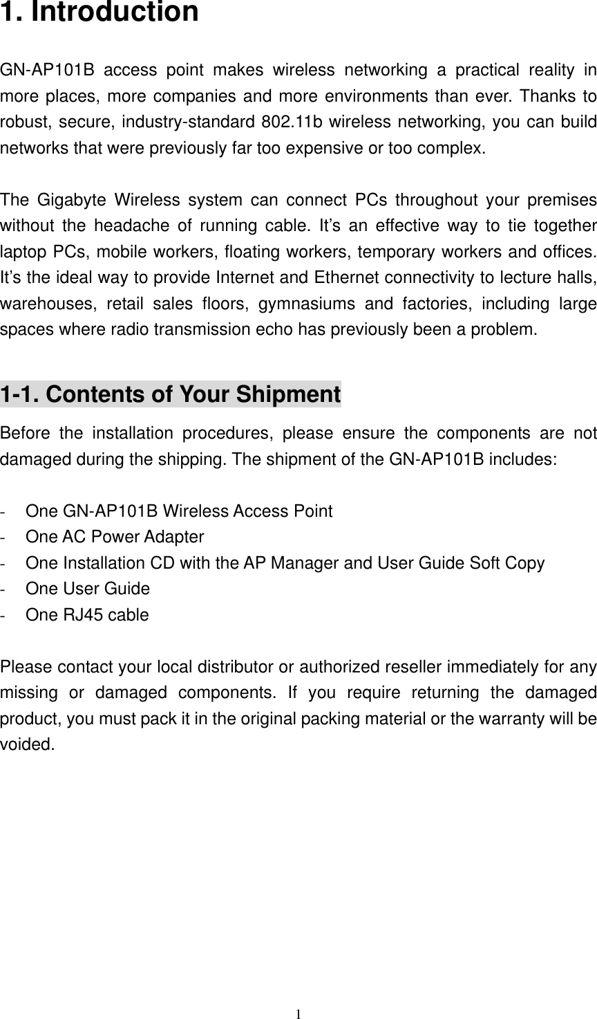 1  1. Introduction GN-AP101B access point makes wireless networking a practical reality in more places, more companies and more environments than ever. Thanks to robust, secure, industry-standard 802.11b wireless networking, you can build networks that were previously far too expensive or too complex.  The Gigabyte Wireless system can connect PCs throughout your premises without the headache of running cable. It’s an effective way to tie together laptop PCs, mobile workers, floating workers, temporary workers and offices. It’s the ideal way to provide Internet and Ethernet connectivity to lecture halls, warehouses, retail sales floors, gymnasiums and factories, including large spaces where radio transmission echo has previously been a problem.  1-1. Contents of Your Shipment Before the installation procedures, please ensure the components are not damaged during the shipping. The shipment of the GN-AP101B includes:  -  One GN-AP101B Wireless Access Point -  One AC Power Adapter -  One Installation CD with the AP Manager and User Guide Soft Copy -  One User Guide -  One RJ45 cable  Please contact your local distributor or authorized reseller immediately for any missing or damaged components. If you require returning the damaged product, you must pack it in the original packing material or the warranty will be voided.  