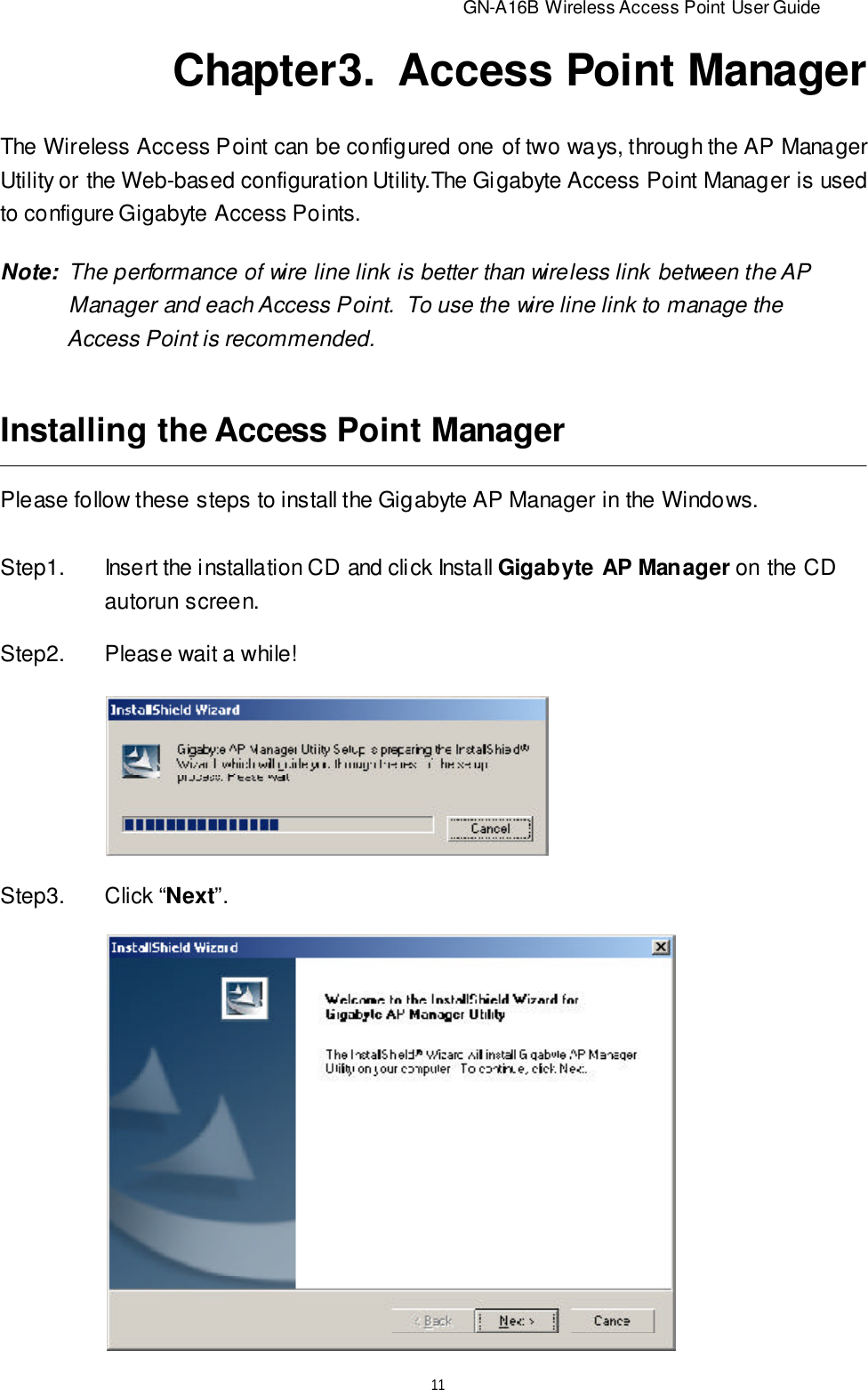                          GN-A16B Wireless Access Point User Guide11Chapter3.  Access Point ManagerThe Wireless Access Point can be configured one of two ways, through the AP ManagerUtility or the Web-based configuration Utility.The Gigabyte Access Point Manager is usedto configure Gigabyte Access Points.Note:  The performance of wire line link is better than wireless link between the AP   Manager and each Access Point.  To use the wire line link to manage the   Access Point is recommended.Installing the Access Point ManagerPlease follow these steps to install the Gigabyte AP Manager in the Windows.Step1. Insert the installation CD and click Install Gigabyte AP Manager on the CDautorun screen.Step2.Please wait a while!Step3.Click “Next”.