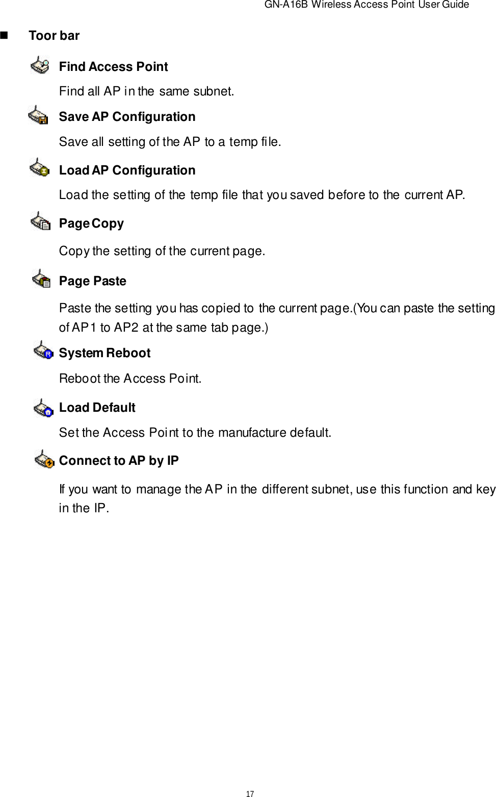                          GN-A16B Wireless Access Point User Guide17nToor barFind Access PointSave AP ConfigurationPage CopySystem RebootConnect to AP by IPLoad AP ConfigurationPage PasteLoad DefaultFind all AP in the same subnet.Save all setting of the AP to a temp file.Load the setting of the temp file that you saved before to the current AP.Copy the setting of the current page.Paste the setting you has copied to the current page.(You can paste the settingof AP1 to AP2 at the same tab page.)Reboot the Access Point.Set the Access Point to the manufacture default.If you want to manage the AP in the different subnet, use this function and keyin the IP.