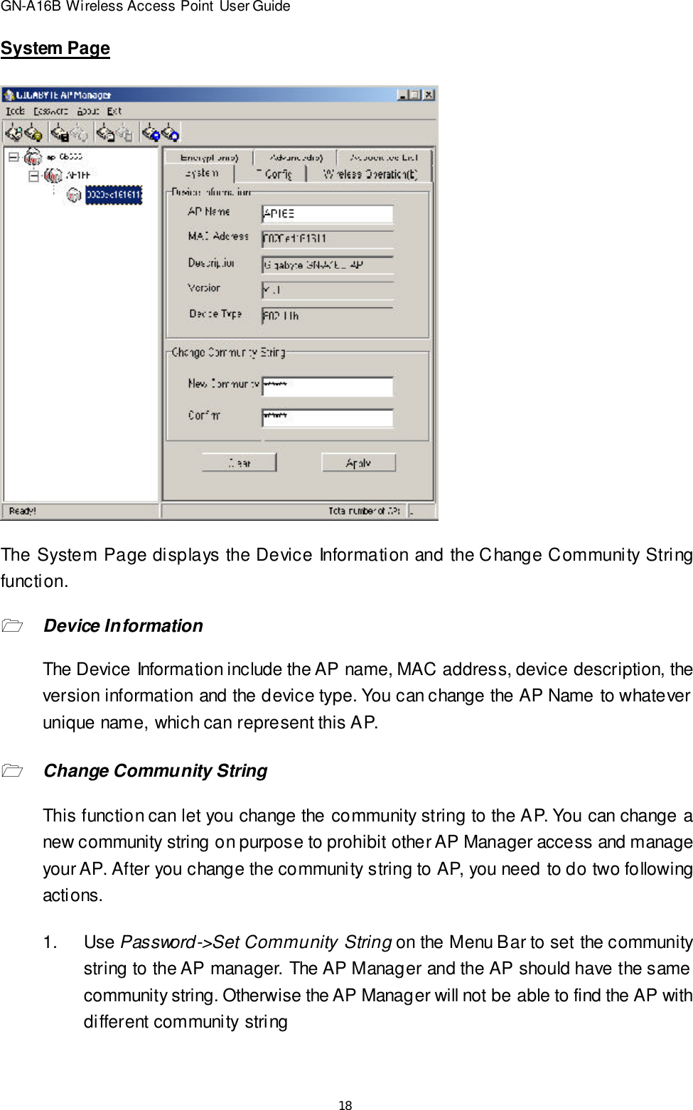 18GN-A16B Wireless Access Point User GuideSystem PageThe System Page displays the Device Information and the Change Community Stringfunction.1Device InformationThe Device Information include the AP name, MAC address, device description, theversion information and the device type. You can change the AP Name to whateverunique name, which can represent this AP.1Change Community StringThis function can let you change the community string to the AP. You can change anew community string on purpose to prohibit other AP Manager access and manageyour AP. After you change the community string to AP, you need to do two followingactions.1.Use Password-&gt;Set Community String on the Menu Bar to set the communitystring to the AP manager. The AP Manager and the AP should have the samecommunity string. Otherwise the AP Manager will not be able to find the AP withdifferent community string