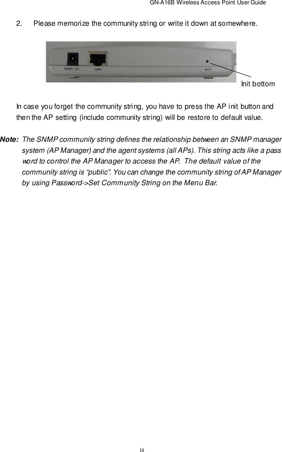                          GN-A16B Wireless Access Point User Guide192.Please memorize the community string or write it down at somewhere.In case you forget the community string, you have to press the AP init button andthen the AP setting (include community string) will be restore to default value.Init bottomNote:  The SNMP community string defines the relationship between an SNMP manager   system (AP Manager) and the agent systems (all APs). This string acts like a pass   word to control the AP Manager to access the AP.  The default value of the   community string is “public”. You can change the community string of AP Manager   by using Password-&gt;Set Community String on the Menu Bar.