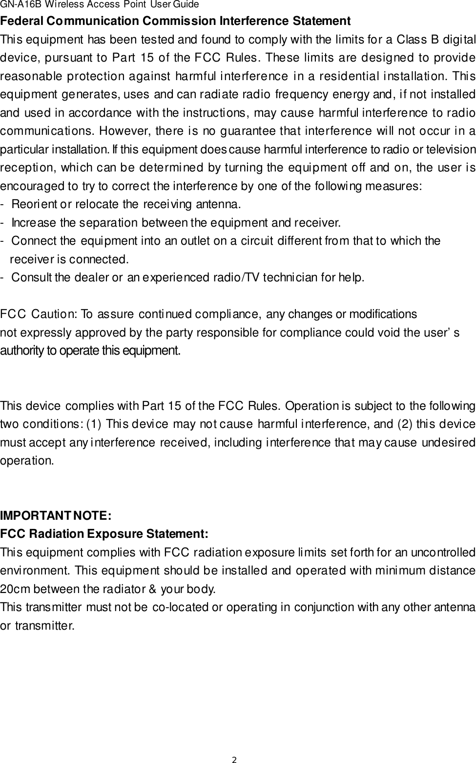 2GN-A16B Wireless Access Point User GuideFederal Communication Commission Interference StatementThis equipment has been tested and found to comply with the limits for a Class B digitaldevice, pursuant to Part 15 of the FCC Rules. These limits are designed to providereasonable protection against harmful interference in a residential installation. Thisequipment generates, uses and can radiate radio frequency energy and, if not installedand used in accordance with the instructions, may cause harmful interference to radiocommunications. However, there is no guarantee that interference will not occur in aparticular installation. If this equipment does cause harmful interference to radio or televisionreception, which can be determined by turning the equipment off and on, the user isencouraged to try to correct the interference by one of the following measures:-  Reorient or relocate the receiving antenna.-  Increase the separation between the equipment and receiver.-  Connect the equipment into an outlet on a circuit different from that to which the   receiver is connected.-  Consult the dealer or an experienced radio/TV technician for help.FCC Caution: To assure continued compliance, any changes or modificationsnot expressly approved by the party responsible for compliance could void the user’sauthority to operate this equipment.This device complies with Part 15 of the FCC Rules. Operation is subject to the followingtwo conditions: (1) This device may not cause harmful interference, and (2) this devicemust accept any interference received, including interference that may cause undesiredoperation.IMPORTANT NOTE:FCC Radiation Exposure Statement:This equipment complies with FCC radiation exposure limits set forth for an uncontrolledenvironment. This equipment should be installed and operated with minimum distance20cm between the radiator &amp; your body.This transmitter must not be co-located or operating in conjunction with any other antennaor transmitter.