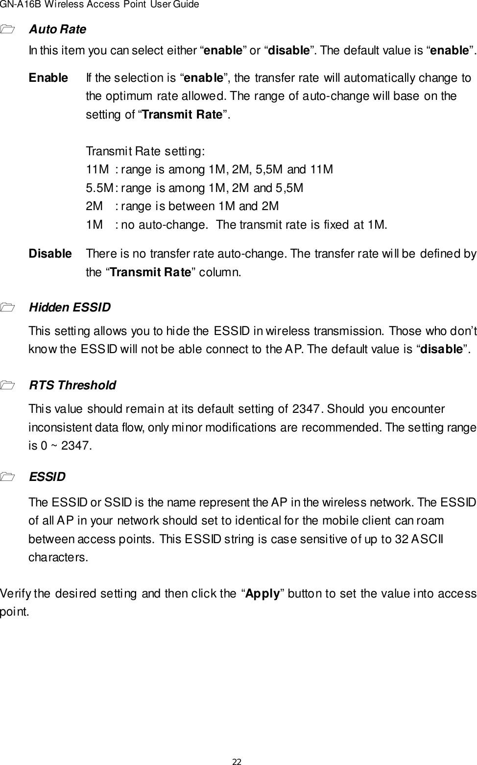 22GN-A16B Wireless Access Point User Guide1Auto RateIn this item you can select either “enable” or “disable”. The default value is “enable”.EnableIf the selection is “enable”, the transfer rate will automatically change tothe optimum rate allowed. The range of auto-change will base on thesetting of “Transmit Rate”.Transmit Rate setting:11M: range is among 1M, 2M, 5,5M and 11M5.5M: range is among 1M, 2M and 5,5M2M: range is between 1M and 2M1M: no auto-change.  The transmit rate is fixed at 1M.DisableThere is no transfer rate auto-change. The transfer rate will be defined bythe “Transmit Rate” column.1Hidden ESSIDThis setting allows you to hide the ESSID in wireless transmission. Those who don’tknow the ESSID will not be able connect to the AP. The default value is “disable”.1RTS ThresholdThis value should remain at its default setting of 2347. Should you encounterinconsistent data flow, only minor modifications are recommended. The setting rangeis 0 ~ 2347.1ESSIDThe ESSID or SSID is the name represent the AP in the wireless network. The ESSIDof all AP in your network should set to identical for the mobile client can roambetween access points. This ESSID string is case sensitive of up to 32 ASCIIcharacters.Verify the desired setting and then click the “Apply” button to set the value into accesspoint.