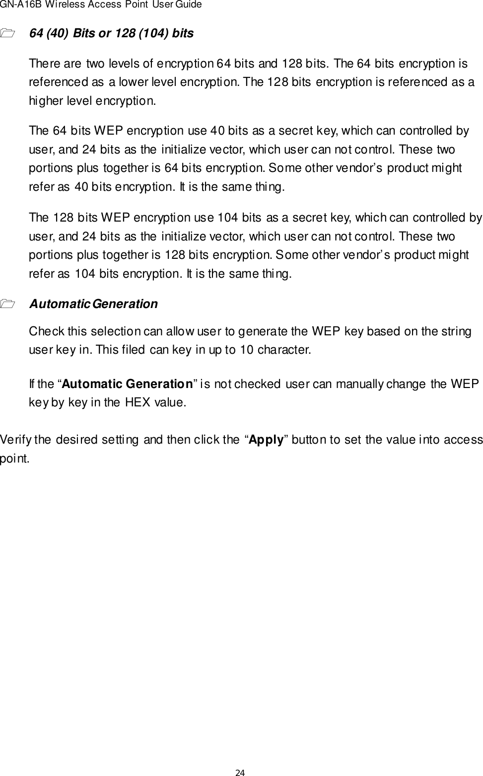 24GN-A16B Wireless Access Point User Guide164 (40) Bits or 128 (104) bitsThere are two levels of encryption 64 bits and 128 bits. The 64 bits encryption isreferenced as a lower level encryption. The 128 bits encryption is referenced as ahigher level encryption.The 64 bits WEP encryption use 40 bits as a secret key, which can controlled byuser, and 24 bits as the initialize vector, which user can not control. These twoportions plus together is 64 bits encryption. Some other vendor’s product mightrefer as 40 bits encryption. It is the same thing.The 128 bits WEP encryption use 104 bits as a secret key, which can controlled byuser, and 24 bits as the initialize vector, which user can not control. These twoportions plus together is 128 bits encryption. Some other vendor’s product mightrefer as 104 bits encryption. It is the same thing.1Automatic GenerationCheck this selection can allow user to generate the WEP key based on the stringuser key in. This filed can key in up to 10 character.If the “Automatic Generation” is not checked user can manually change the WEPkey by key in the HEX value.Verify the desired setting and then click the “Apply” button to set the value into accesspoint.