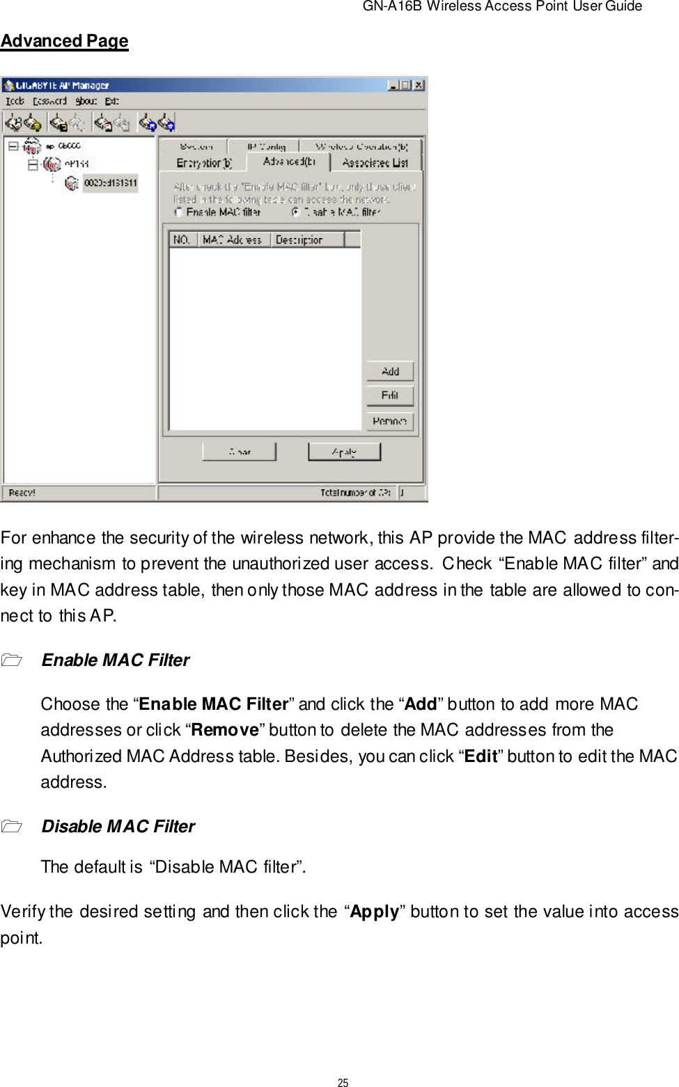                          GN-A16B Wireless Access Point User Guide25Advanced PageFor enhance the security of the wireless network, this AP provide the MAC address filter-ing mechanism to prevent the unauthorized user access.  Check “Enable MAC filter” andkey in MAC address table, then only those MAC address in the table are allowed to con-nect to this AP.1Enable MAC FilterChoose the “Enable MAC Filter” and click the “Add” button to add more MACaddresses or click “Remove” button to delete the MAC addresses from theAuthorized MAC Address table. Besides, you can click “Edit” button to edit the MACaddress.1Disable MAC FilterThe default is “Disable MAC filter”.Verify the desired setting and then click the “Apply” button to set the value into accesspoint.