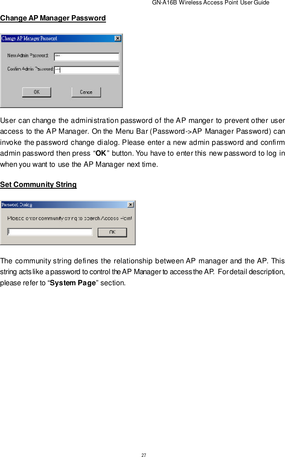                          GN-A16B Wireless Access Point User Guide27Change AP Manager PasswordUser can change the administration password of the AP manger to prevent other useraccess to the AP Manager. On the Menu Bar (Password-&gt;AP Manager Password) caninvoke the password change dialog. Please enter a new admin password and confirmadmin password then press “OK” button. You have to enter this new password to log inwhen you want to use the AP Manager next time.Set Community StringThe community string defines the relationship between AP manager and the AP. Thisstring acts like a password to control the AP Manager to access the AP.  For detail description,please refer to “System Page” section.