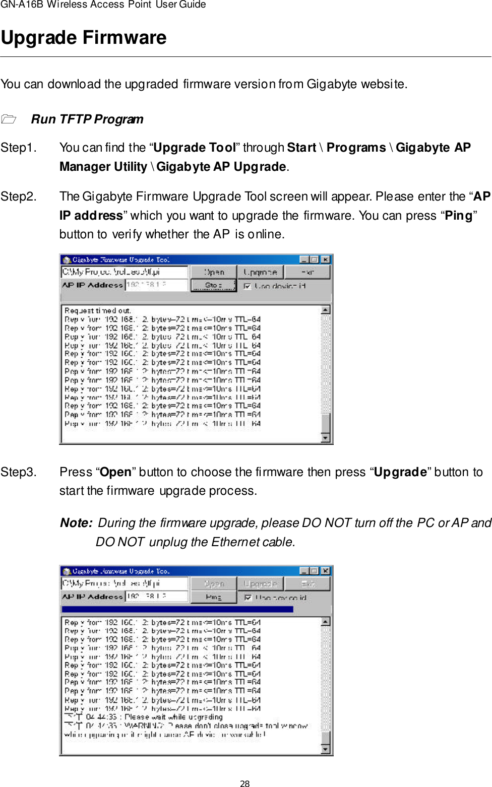 28GN-A16B Wireless Access Point User GuideUpgrade FirmwareYou can download the upgraded firmware version from Gigabyte website.1Run TFTP ProgramStep1.You can find the “Upgrade Tool” through Start \ Programs \ Gigabyte APManager Utility \ Gigabyte AP Upgrade.Step2.The Gigabyte Firmware Upgrade Tool screen will appear. Please enter the “APIP address” which you want to upgrade the firmware. You can press “Ping”button to verify whether the AP is online.Step3.Press “Open” button to choose the firmware then press “Upgrade” button tostart the firmware upgrade process.Note:  During the firmware upgrade, please DO NOT turn off the PC or AP and  DO NOT unplug the Ethernet cable.