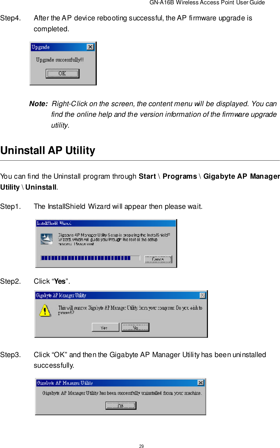                          GN-A16B Wireless Access Point User Guide29Step4.After the AP device rebooting successful, the AP firmware upgrade iscompleted.       Note:  Right-Click on the screen, the content menu will be displayed. You canfind the online help and the version information of the firmware upgradeutility.Uninstall AP UtilityYou can find the Uninstall program through Start \ Programs \ Gigabyte AP ManagerUtility \ Uninstall.Step1.The InstallShield Wizard will appear then please wait.Step2.Click “Yes”.Step3.Click “OK” and then the Gigabyte AP Manager Utility has been uninstalledsuccessfully.