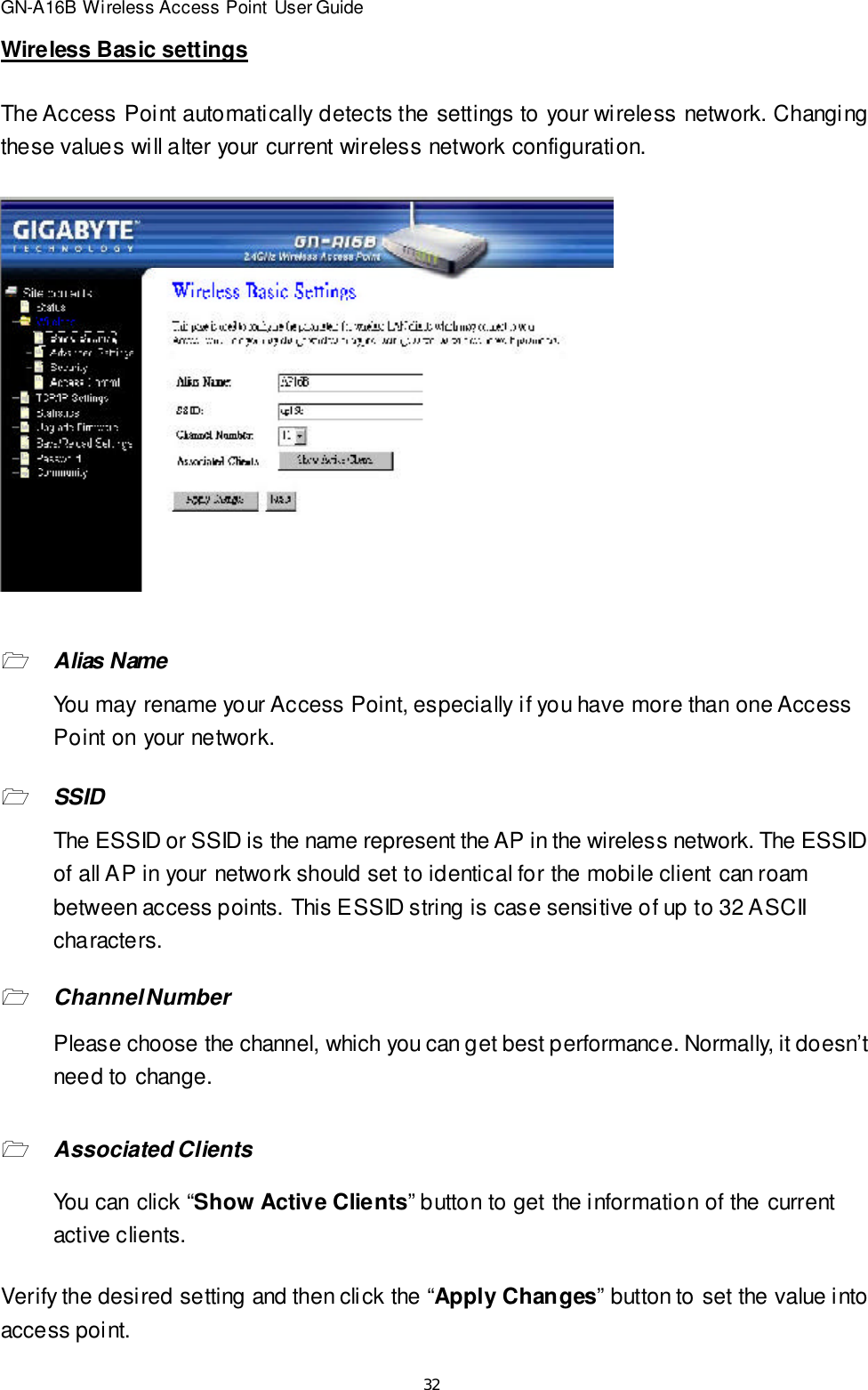 32GN-A16B Wireless Access Point User GuideWireless Basic settingsThe Access Point automatically detects the settings to your wireless network. Changingthese values will alter your current wireless network configuration.1Alias NameYou may rename your Access Point, especially if you have more than one AccessPoint on your network.1SSIDThe ESSID or SSID is the name represent the AP in the wireless network. The ESSIDof all AP in your network should set to identical for the mobile client can roambetween access points. This ESSID string is case sensitive of up to 32 ASCIIcharacters.1Channel NumberPlease choose the channel, which you can get best performance. Normally, it doesn’tneed to change.1Associated ClientsYou can click “Show Active Clients” button to get the information of the currentactive clients.Verify the desired setting and then click the “Apply Changes” button to set the value intoaccess point.