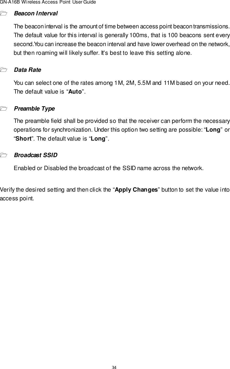 34GN-A16B Wireless Access Point User Guide1Beacon IntervalThe beacon interval is the amount of time between access point beacon transmissions.The default value for this interval is generally 100ms, that is 100 beacons sent everysecond.You can increase the beacon interval and have lower overhead on the network,but then roaming will likely suffer. It&apos;s best to leave this setting alone.1Data RateYou can select one of the rates among 1M, 2M, 5.5M and 11M based on your need.The default value is “Auto”.1Preamble TypeThe preamble field shall be provided so that the receiver can perform the necessaryoperations for synchronization. Under this option two setting are possible: “Long” or“Short”. The default value is “Long”.1Broadcast SSIDEnabled or Disabled the broadcast of the SSID name across the network.Verify the desired setting and then click the “Apply Changes” button to set the value intoaccess point.