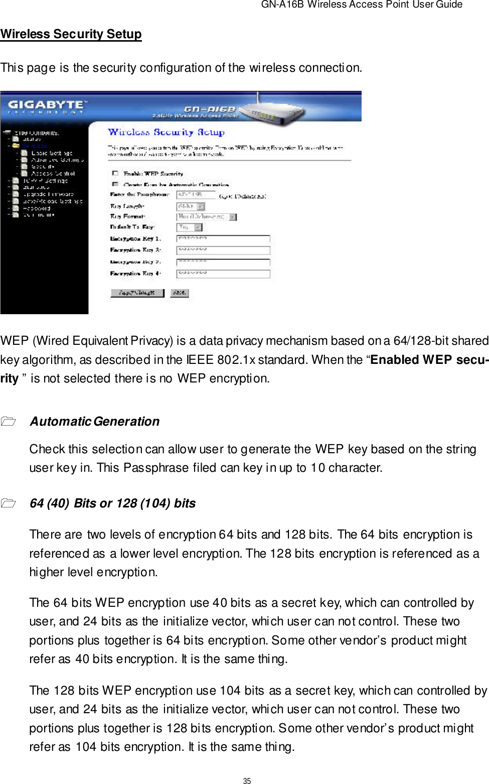                          GN-A16B Wireless Access Point User Guide35Wireless Security SetupWEP (Wired Equivalent Privacy) is a data privacy mechanism based on a 64/128-bit sharedkey algorithm, as described in the IEEE 802.1x standard. When the “Enabled WEP secu-rity ” is not selected there is no WEP encryption.This page is the security configuration of the wireless connection.164 (40) Bits or 128 (104) bitsThere are two levels of encryption 64 bits and 128 bits. The 64 bits encryption isreferenced as a lower level encryption. The 128 bits encryption is referenced as ahigher level encryption.The 64 bits WEP encryption use 40 bits as a secret key, which can controlled byuser, and 24 bits as the initialize vector, which user can not control. These twoportions plus together is 64 bits encryption. Some other vendor’s product mightrefer as 40 bits encryption. It is the same thing.Check this selection can allow user to generate the WEP key based on the stringuser key in. This Passphrase filed can key in up to 10 character.1Automatic GenerationThe 128 bits WEP encryption use 104 bits as a secret key, which can controlled byuser, and 24 bits as the initialize vector, which user can not control. These twoportions plus together is 128 bits encryption. Some other vendor’s product mightrefer as 104 bits encryption. It is the same thing.