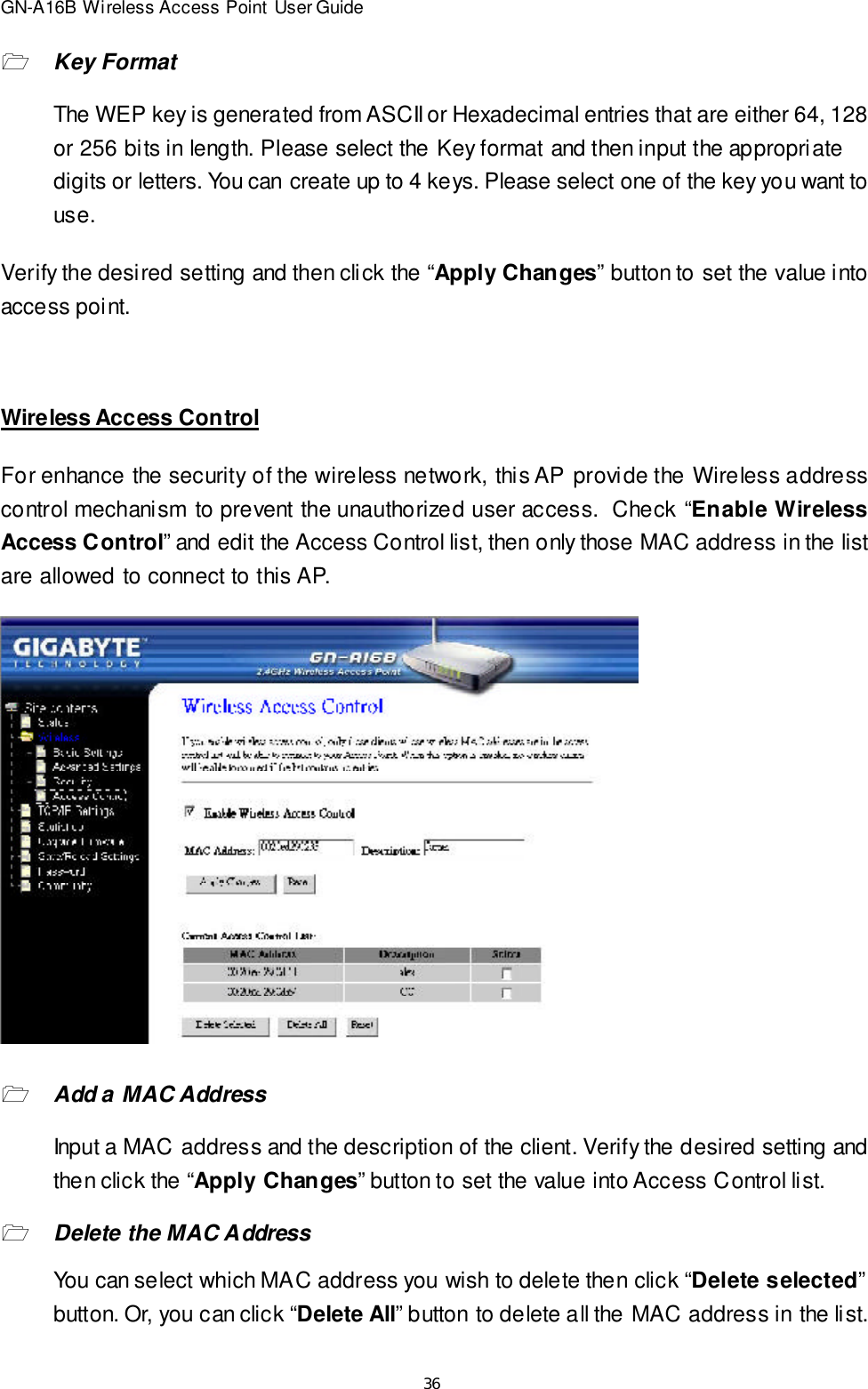 36GN-A16B Wireless Access Point User Guide1Key FormatThe WEP key is generated from ASCII or Hexadecimal entries that are either 64, 128or 256 bits in length. Please select the Key format and then input the appropriatedigits or letters. You can create up to 4 keys. Please select one of the key you want touse.Verify the desired setting and then click the “Apply Changes” button to set the value intoaccess point.Wireless Access ControlFor enhance the security of the wireless network, this AP provide the Wireless addresscontrol mechanism to prevent the unauthorized user access.  Check “Enable WirelessAccess Control” and edit the Access Control list, then only those MAC address in the listare allowed to connect to this AP.1Add a MAC AddressInput a MAC address and the description of the client. Verify the desired setting andthen click the “Apply Changes” button to set the value into Access Control list.1Delete the MAC AddressYou can select which MAC address you wish to delete then click “Delete selected”button. Or, you can click “Delete All” button to delete all the MAC address in the list.