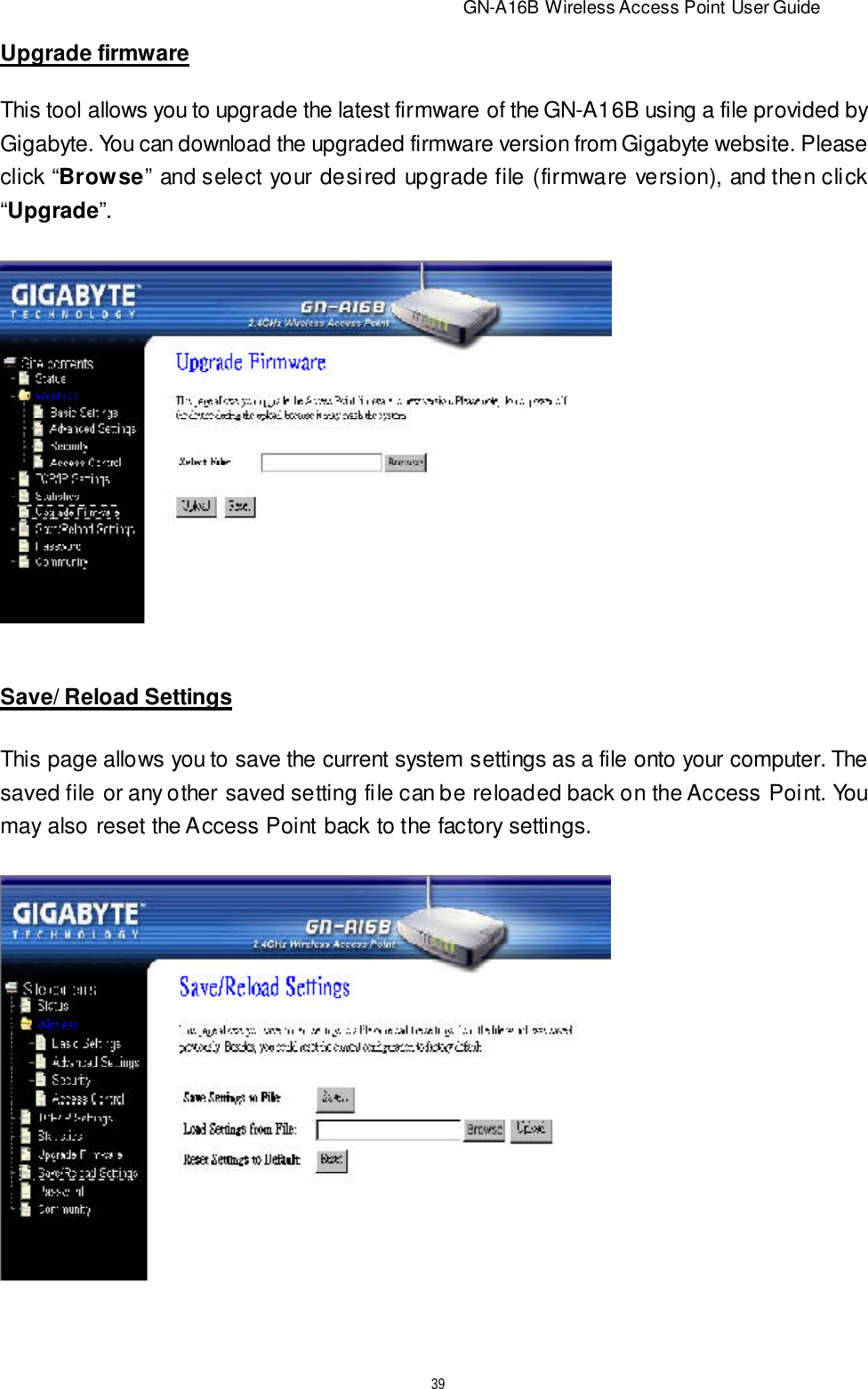                          GN-A16B Wireless Access Point User Guide39Upgrade firmwareThis tool allows you to upgrade the latest firmware of the GN-A16B using a file provided byGigabyte. You can download the upgraded firmware version from Gigabyte website. Pleaseclick “Browse” and select your desired upgrade file (firmware version), and then click“Upgrade”.Save/ Reload SettingsThis page allows you to save the current system settings as a file onto your computer. Thesaved file or any other saved setting file can be reloaded back on the Access Point. Youmay also reset the Access Point back to the factory settings.