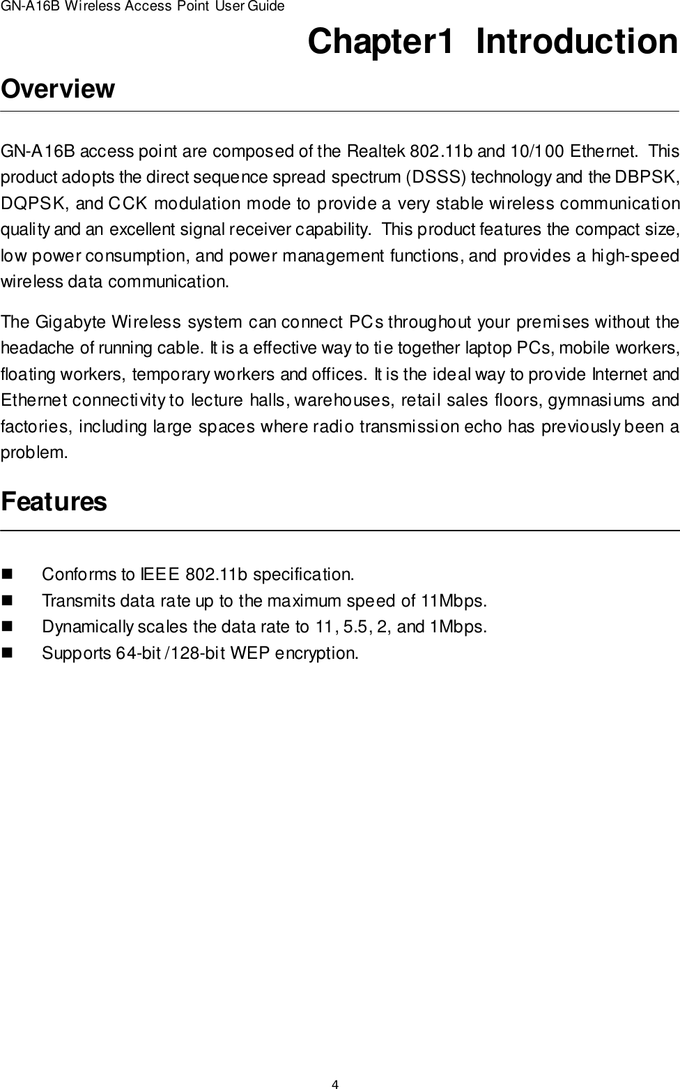 4GN-A16B Wireless Access Point User GuideChapter1  IntroductionOverviewFeaturesGN-A16B access point are composed of the Realtek 802.11b and 10/100 Ethernet.  Thisproduct adopts the direct sequence spread spectrum (DSSS) technology and the DBPSK,DQPSK, and CCK modulation mode to provide a very stable wireless communicationquality and an excellent signal receiver capability.  This product features the compact size,low power consumption, and power management functions, and provides a high-speedwireless data communication.The Gigabyte Wireless system can connect PCs throughout your premises without theheadache of running cable. It is a effective way to tie together laptop PCs, mobile workers,floating workers, temporary workers and offices. It is the ideal way to provide Internet andEthernet connectivity to lecture halls, warehouses, retail sales floors, gymnasiums andfactories, including large spaces where radio transmission echo has previously been aproblem.nConforms to IEEE 802.11b specification.nTransmits data rate up to the maximum speed of 11Mbps.nDynamically scales the data rate to 11, 5.5, 2, and 1Mbps.nSupports 64-bit /128-bit WEP encryption.