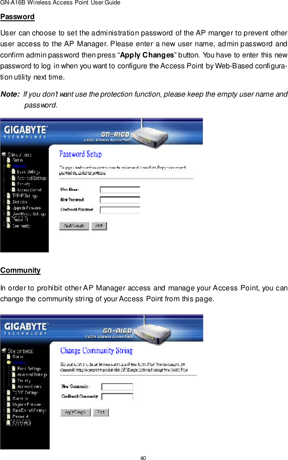 40GN-A16B Wireless Access Point User GuidePasswordUser can choose to set the administration password of the AP manger to prevent otheruser access to the AP Manager. Please enter a new user name, admin password andconfirm admin password then press “Apply Changes” button. You have to enter this newpassword to log in when you want to configure the Access Point by Web-Based configura-tion utility next time.Note:  If you don’t want use the protection function, please keep the empty user name and   password.CommunityIn order to prohibit other AP Manager access and manage your Access Point, you canchange the community string of your Access Point from this page.