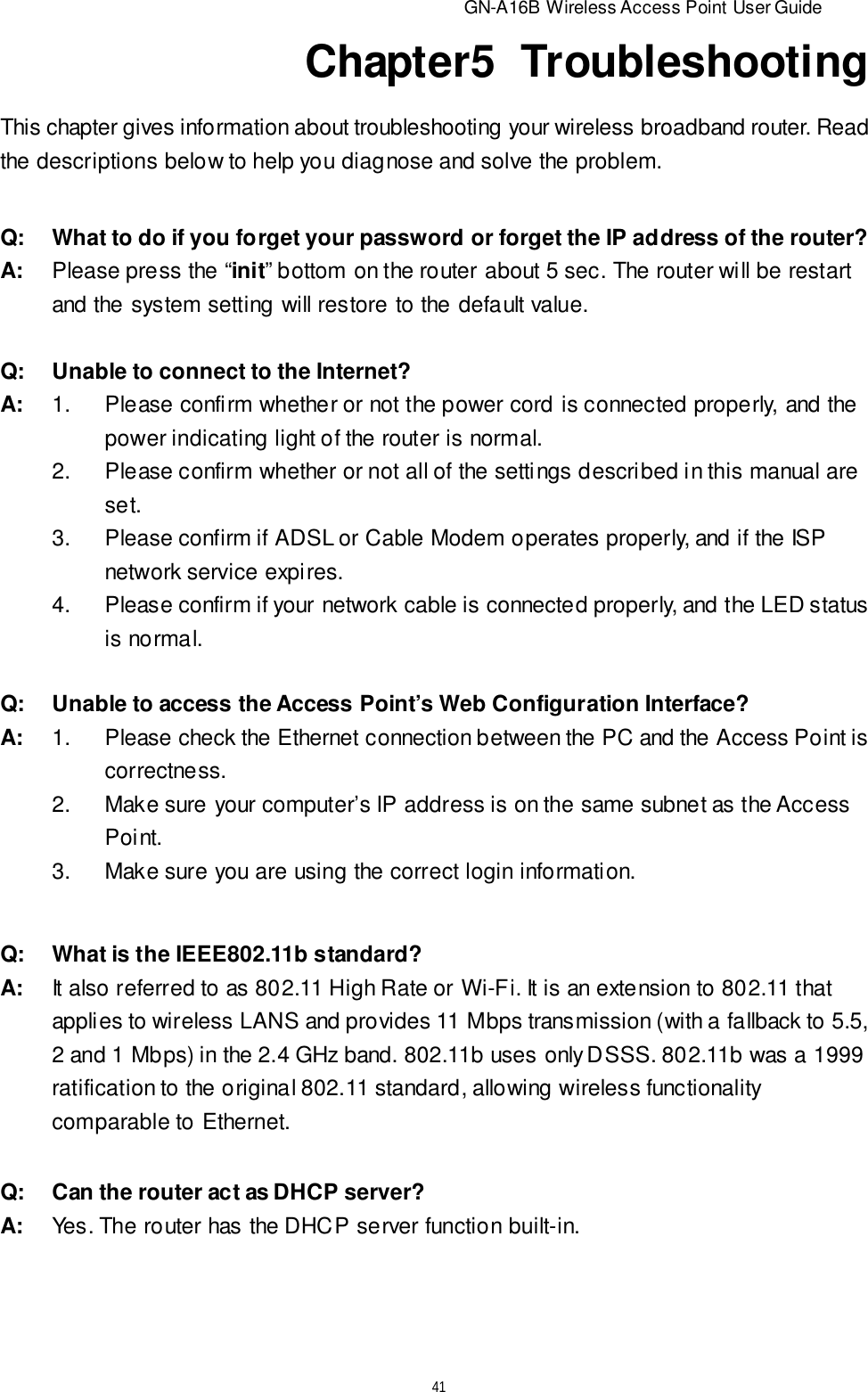                          GN-A16B Wireless Access Point User Guide41Chapter5  TroubleshootingThis chapter gives information about troubleshooting your wireless broadband router. Readthe descriptions below to help you diagnose and solve the problem.Q:What to do if you forget your password or forget the IP address of the router?A:Please press the “init” bottom on the router about 5 sec. The router will be restartand the system setting will restore to the default value.Q:Unable to connect to the Internet?A:1.Please confirm whether or not the power cord is connected properly, and thepower indicating light of the router is normal.2.Please confirm whether or not all of the settings described in this manual areset.3.Please confirm if ADSL or Cable Modem operates properly, and if the ISPnetwork service expires.4.Please confirm if your network cable is connected properly, and the LED statusis normal.Q:What is the IEEE802.11b standard?A:It also referred to as 802.11 High Rate or Wi-Fi. It is an extension to 802.11 thatapplies to wireless LANS and provides 11 Mbps transmission (with a fallback to 5.5,2 and 1 Mbps) in the 2.4 GHz band. 802.11b uses only DSSS. 802.11b was a 1999ratification to the original 802.11 standard, allowing wireless functionalitycomparable to Ethernet.Q:Unable to access the Access Point’s Web Configuration Interface?A:1.Please check the Ethernet connection between the PC and the Access Point iscorrectness.2.Make sure your computer’s IP address is on the same subnet as the AccessPoint.3.Make sure you are using the correct login information.Q:Can the router act as DHCP server?A:Yes. The router has the DHCP server function built-in.