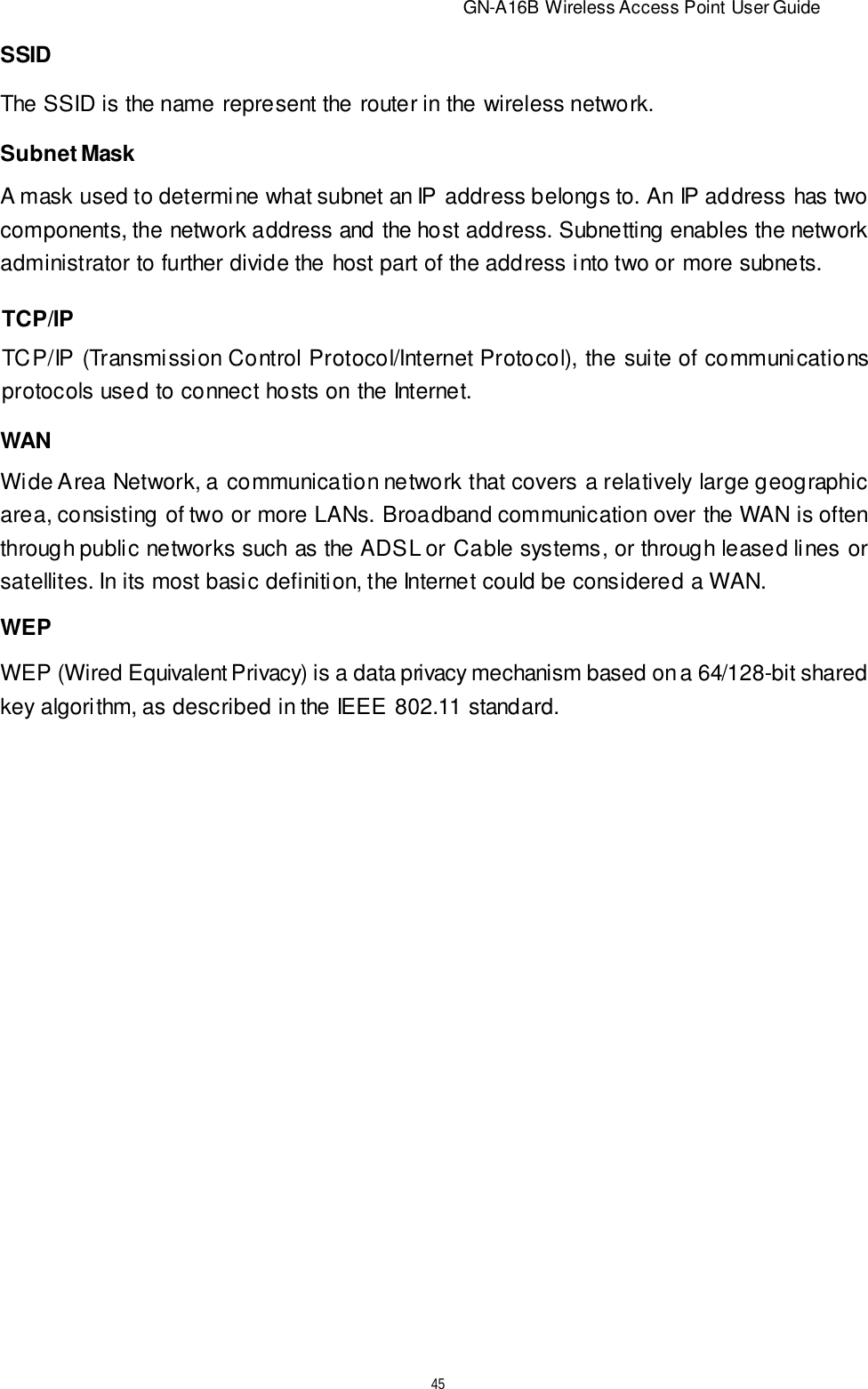                          GN-A16B Wireless Access Point User Guide45WANWide Area Network, a communication network that covers a relatively large geographicarea, consisting of two or more LANs. Broadband communication over the WAN is oftenthrough public networks such as the ADSL or Cable systems, or through leased lines orsatellites. In its most basic definition, the Internet could be considered a WAN.WEPWEP (Wired Equivalent Privacy) is a data privacy mechanism based on a 64/128-bit sharedkey algorithm, as described in the IEEE 802.11 standard.TCP/IPTCP/IP (Transmission Control Protocol/Internet Protocol), the suite of communicationsprotocols used to connect hosts on the Internet.Subnet MaskA mask used to determine what subnet an IP address belongs to. An IP address has twocomponents, the network address and the host address. Subnetting enables the networkadministrator to further divide the host part of the address into two or more subnets.SSIDThe SSID is the name represent the router in the wireless network.